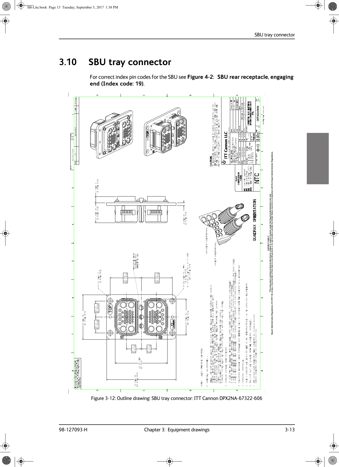 SBU tray connector98-127093-H Chapter 3:  Equipment drawings 3-1333333.10 SBU tray connectorFor correct index pin codes for the SBU see Figure 4-2:   SBU rear receptacle, engaging end (Index code: 19).Figure 3-12:  Outline drawing: SBU tray connector: ITT Cannon DPX2NA-67322-606Export Administration Regulations (15 CFR 730, et seq.). Any transfer of this data to non-US persons or to any location outside the United States must be in compliance with the Export Administration Regulations.This document contains technical data that is subject to export controls under the Export Administration Act andEXPORT CODE CSB-Lite.book  Page 13  Tuesday, September 5, 2017  1:38 PM