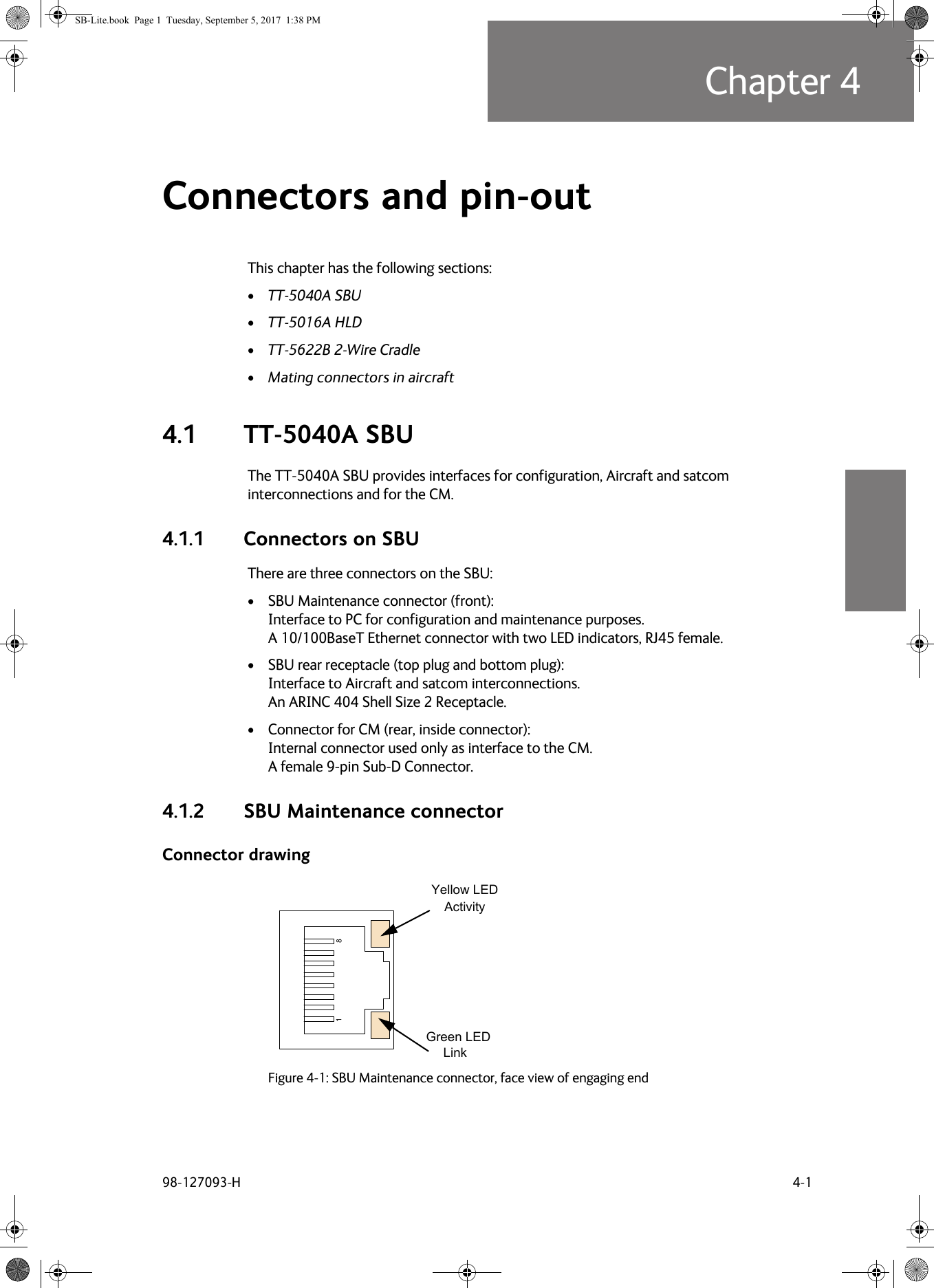 98-127093-H 4-1Chapter 44444Connectors and pin-out  4This chapter has the following sections:•TT-5040A SBU•TT-5016A HLD•TT-5622B 2-Wire Cradle•Mating connectors in aircraft4.1 TT-5040A SBUThe TT-5040A SBU provides interfaces for configuration, Aircraft and satcom interconnections and for the CM.4.1.1 Connectors on SBUThere are three connectors on the SBU:• SBU Maintenance connector (front): Interface to PC for configuration and maintenance purposes.  A 10/100BaseT Ethernet connector with two LED indicators, RJ45 female.• SBU rear receptacle (top plug and bottom plug):  Interface to Aircraft and satcom interconnections.  An ARINC  404 Shell Size 2 Receptacle.• Connector for CM (rear, inside connector):  Internal connector used only as interface to the CM. A female 9-pin Sub-D Connector.4.1.2 SBU Maintenance connectorConnector drawingFigure 4-1:  SBU Maintenance connector, face view of engaging endYellow LEDActivityGreen LEDLinkSB-Lite.book  Page 1  Tuesday, September 5, 2017  1:38 PM