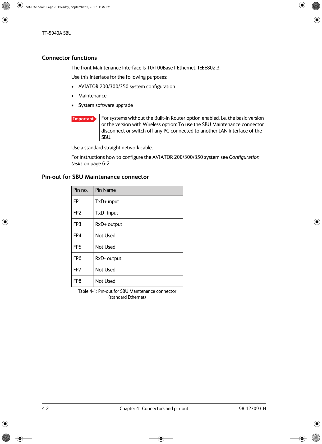 TT-5040A SBU4-2 Chapter 4:  Connectors and pin-out 98-127093-HConnector functionsThe front Maintenance interface is 10/100BaseT Ethernet, IEEE802.3.Use this interface for the following purposes:• AVIATOR  200/300/350 system configuration• Maintenance• System software upgradeUse a standard straight network cable.For instructions how to configure the AVIATOR  200/300/350 system see Configuration tasks on page  6-2.Pin-out for SBU Maintenance connectorImportant For systems without the Built-in Router option enabled, i.e. the basic version or the version with Wireless option: To use the SBU Maintenance connector disconnect or switch off any PC connected to another LAN interface of the SBU.Pin no. Pin NameFP1 TxD+ inputFP2 TxD- inputFP3 RxD+ outputFP4 Not UsedFP5 Not UsedFP6 RxD- outputFP7 Not UsedFP8 Not Used Table 4-1:  Pin-out for SBU Maintenance connector (standard Ethernet)SB-Lite.book  Page 2  Tuesday, September 5, 2017  1:38 PM