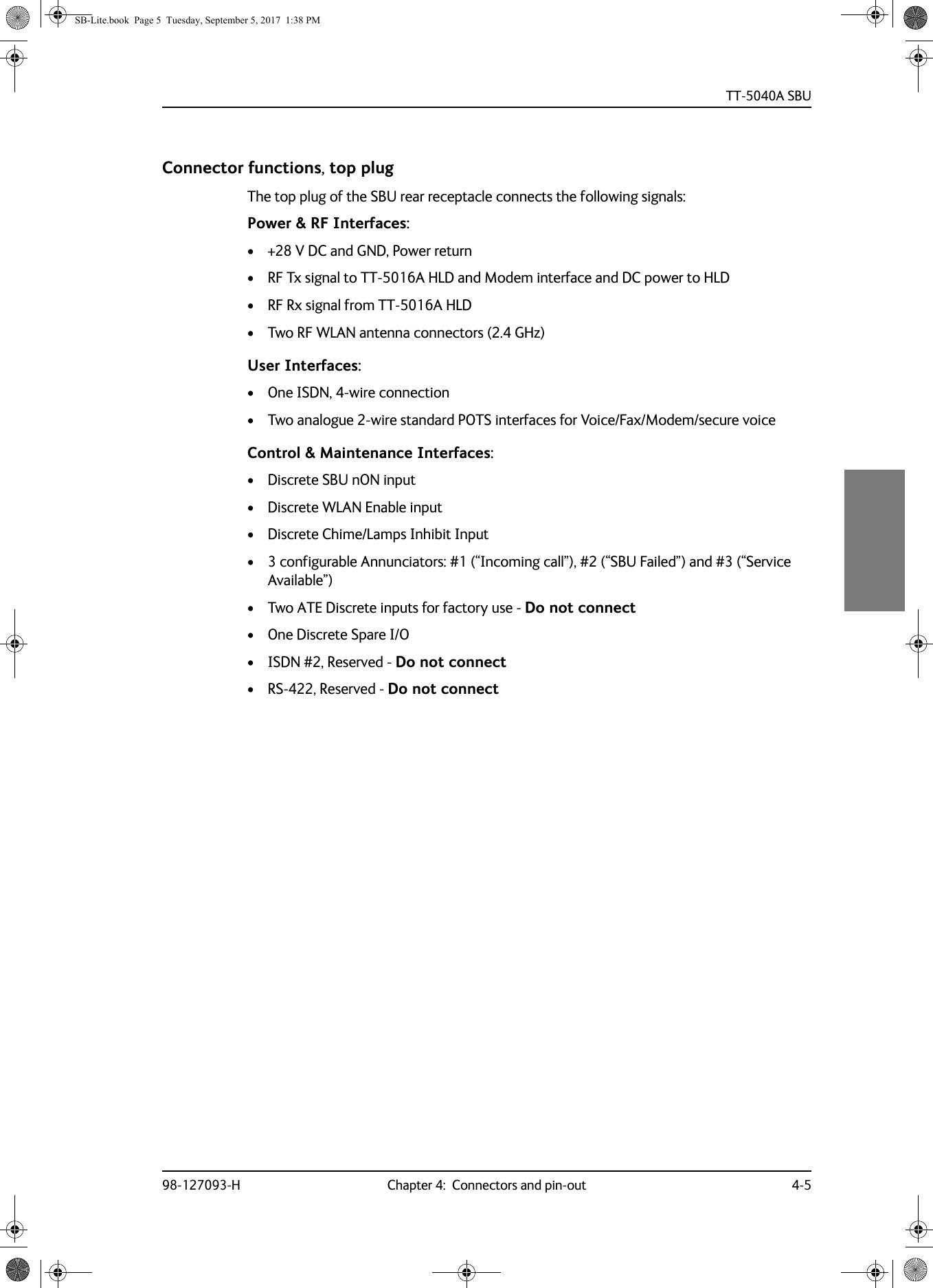 TT-5040A SBU98-127093-H Chapter 4:  Connectors and pin-out 4-54444Connector functions, top plugThe top plug of the SBU rear receptacle connects the following signals:Power &amp; RF Interfaces:• +28  V  DC and GND, Power return• RF Tx signal to TT-5016A HLD and Modem interface and DC power to HLD• RF Rx signal from TT-5016A HLD• Two RF WLAN antenna connectors (2.4 GHz)User Interfaces:• One ISDN, 4-wire connection• Two analogue 2-wire standard POTS interfaces for Voice/Fax/Modem/secure voice Control &amp; Maintenance Interfaces:• Discrete SBU nON input• Discrete WLAN Enable input• Discrete Chime/Lamps Inhibit Input• 3 configurable Annunciators: #1 (“Incoming call”), #2 (“SBU Failed”) and #3 (“Service Available”)• Two ATE Discrete inputs for factory use - Do not connect• One Discrete Spare I/O• ISDN #2, Reserved - Do not connect• RS-422, Reserved - Do not connectSB-Lite.book  Page 5  Tuesday, September 5, 2017  1:38 PM
