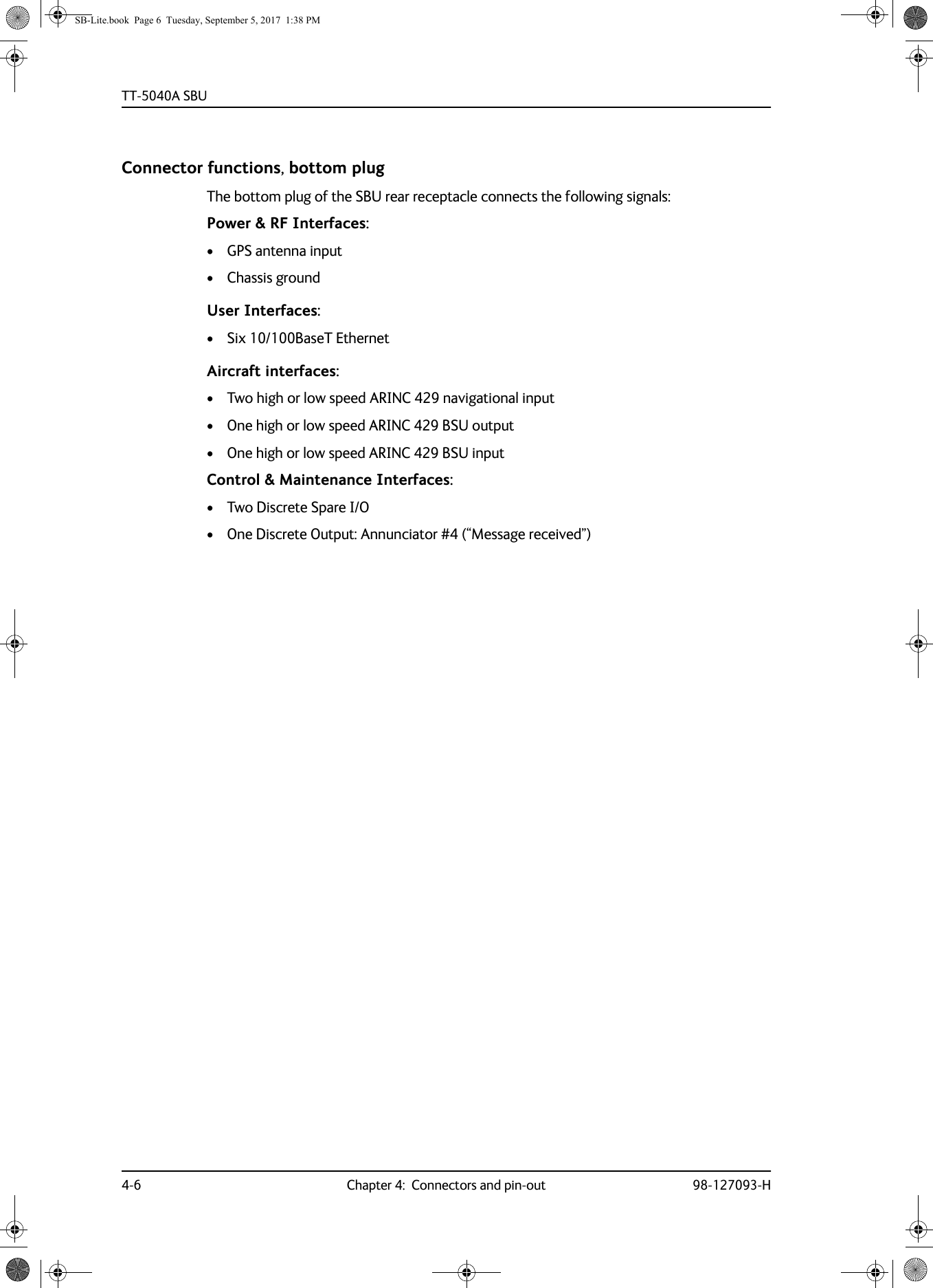 TT-5040A SBU4-6 Chapter 4:  Connectors and pin-out 98-127093-HConnector functions, bottom plugThe bottom plug of the SBU rear receptacle connects the following signals:Power &amp; RF Interfaces:• GPS antenna input• Chassis groundUser Interfaces:• Six 10/100BaseT EthernetAircraft interfaces:• Two high or low speed ARINC 429 navigational input• One high or low speed ARINC 429 BSU output• One high or low speed ARINC 429 BSU inputControl &amp; Maintenance Interfaces:• Two Discrete Spare I/O• One Discrete Output: Annunciator #4 (“Message received”)SB-Lite.book  Page 6  Tuesday, September 5, 2017  1:38 PM