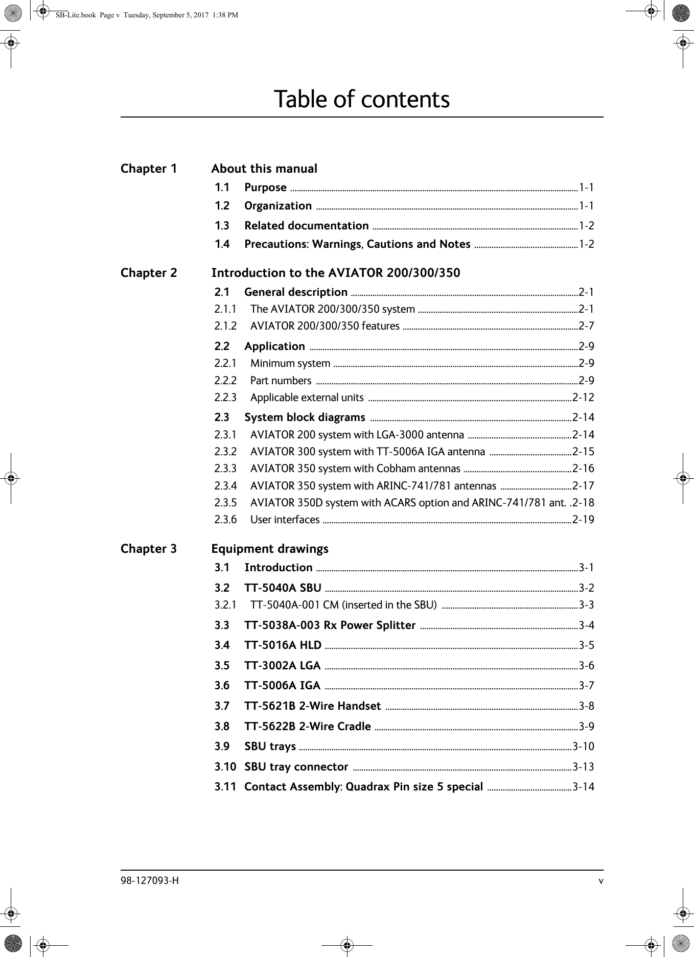 98-127093-H vTable of contentsChapter 1 About this manual1.1 Purpose .....................................................................................................................................1-11.2 Organization .........................................................................................................................1-11.3 Related documentation ...............................................................................................1-21.4 Precautions: Warnings, Cautions and Notes ................................................1-2Chapter 2 Introduction to the AVIATOR 200/300/3502.1 General description .........................................................................................................2-12.1.1 The AVIATOR 200/300/350 system ..........................................................................2-12.1.2 AVIATOR 200/300/350 features .................................................................................2-72.2 Application ............................................................................................................................2-92.2.1 Minimum system .................................................................................................................2-92.2.2 Part numbers  .........................................................................................................................2-92.2.3 Applicable external units  ..............................................................................................2-122.3 System block diagrams .............................................................................................2-142.3.1 AVIATOR 200 system with LGA-3000 antenna ................................................2-142.3.2 AVIATOR 300 system with TT-5006A IGA antenna ......................................2-152.3.3 AVIATOR 350 system with Cobham antennas ..................................................2-162.3.4 AVIATOR 350 system with ARINC-741/781 antennas .................................2-172.3.5 AVIATOR 350D system with ACARS option and ARINC-741/781 ant. .2-182.3.6 User interfaces ...................................................................................................................2-19Chapter 3 Equipment drawings3.1 Introduction .........................................................................................................................3-13.2 TT-5040A SBU .....................................................................................................................3-23.2.1 TT-5040A-001 CM (inserted in the SBU)  ...............................................................3-33.3 TT-5038A-003 Rx Power Splitter .........................................................................3-43.4 TT-5016A HLD .....................................................................................................................3-53.5 TT-3002A LGA .....................................................................................................................3-63.6 TT-5006A IGA .....................................................................................................................3-73.7 TT-5621B 2-Wire Handset .........................................................................................3-83.8 TT-5622B 2-Wire Cradle ..............................................................................................3-93.9 SBU trays ..............................................................................................................................3-103.10 SBU tray connector .....................................................................................................3-133.11 Contact Assembly: Quadrax Pin size 5 special .......................................3-14SB-Lite.book  Page v  Tuesday, September 5, 2017  1:38 PM