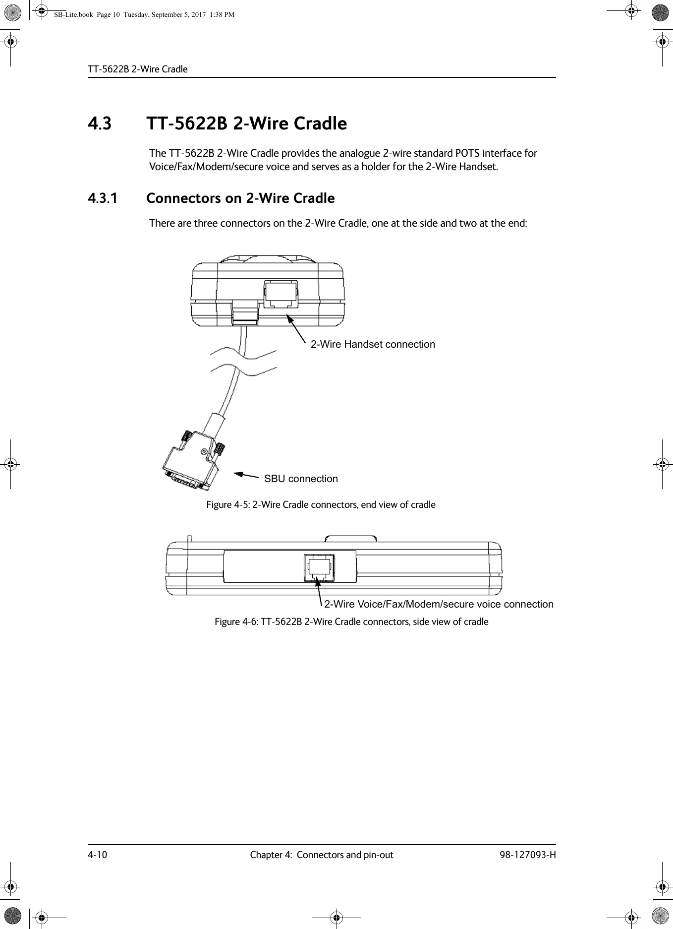 TT-5622B 2-Wire Cradle4-10 Chapter 4:  Connectors and pin-out 98-127093-H4.3 TT-5622B 2-Wire CradleThe TT-5622B 2-Wire Cradle provides the analogue 2-wire standard POTS interface for Voice/Fax/Modem/secure voice and serves as a holder for the 2-Wire Handset.4.3.1 Connectors on 2-Wire CradleThere are three connectors on the 2-Wire Cradle, one at the side and two at the end:Figure 4-5:  2-Wire Cradle connectors, end view of cradleFigure 4-6:  TT-5622B 2-Wire Cradle connectors, side view of cradle2-Wire Handset connectionSBU connection2-Wire Voice/Fax/Modem/secure voice connectionSB-Lite.book  Page 10  Tuesday, September 5, 2017  1:38 PM