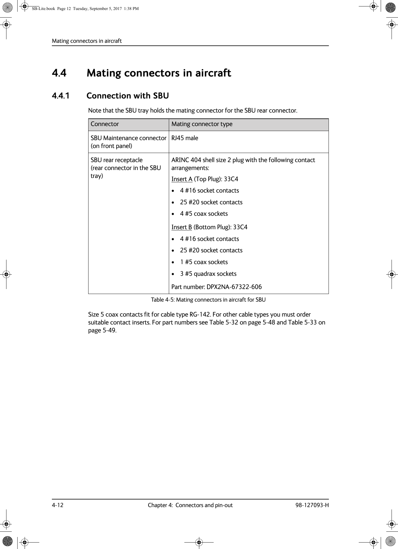 Mating connectors in aircraft4-12 Chapter 4:  Connectors and pin-out 98-127093-H4.4 Mating connectors in aircraft4.4.1 Connection with SBUNote that the SBU tray holds the mating connector for the SBU rear connector.Table 4-5:  Mating connectors in aircraft for SBUSBU Maintenance connector (on front panel)RJ45 maleSBU rear receptacle  (rear connector in the SBU tray)ARINC  404 shell size 2 plug with the following contact arrangements:Insert A (Top Plug): 33C4• 4 #16 socket contacts• 25 #20 socket contacts• 4 #5 coax socketsInsert B (Bottom Plug): 33C4• 4 #16 socket contacts• 25 #20 socket contacts• 1 #5 coax sockets• 3 #5 quadrax socketsPart number: DPX2NA-67322-606Size 5 coax contacts fit for cable type RG-142. For other cable types you must order suitable contact inserts. For part numbers see Table  5-32 on page  5-48 and Table  5-33 on page  5-49.Connector Mating connector typeSB-Lite.book  Page 12  Tuesday, September 5, 2017  1:38 PM