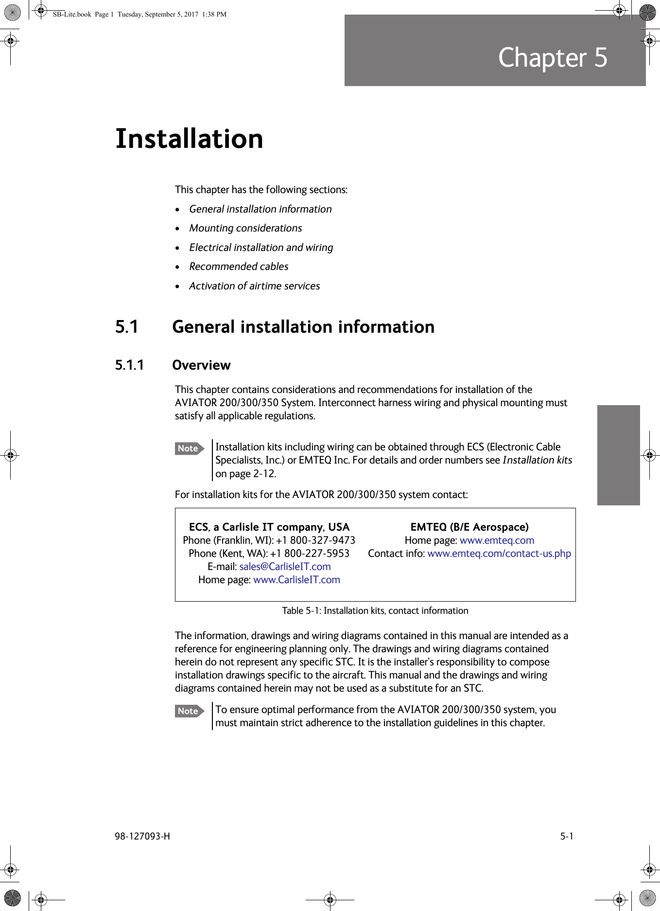 98-127093-H 5-1Chapter 55555Installation 5This chapter has the following sections:•General installation information•Mounting considerations•Electrical installation and wiring•Recommended cables•Activation of airtime services5.1 General installation information5.1.1 OverviewThis chapter contains considerations and recommendations for installation of the AVIATOR  200/300/350 System. Interconnect harness wiring and physical mounting must satisfy all applicable regulations.For installation kits for the AVIATOR  200/300/350 system contact:Table 5-1:  Installation kits, contact informationThe information, drawings and wiring diagrams contained in this manual are intended as a reference for engineering planning only. The drawings and wiring diagrams contained herein do not represent any specific STC. It is the installer’s responsibility to compose installation drawings specific to the aircraft. This manual and the drawings and wiring diagrams contained herein may not be used as a substitute for an STC.To ensure optimal performance from the AVIATOR  200/300/350 system, you must maintain strict adherence to the installation guidelines in this chapter.Note Installation kits including wiring can be obtained through ECS (Electronic Cable Specialists, Inc.) or EMTEQ Inc. For details and order numbers see Installation kits on page 2-12.ECS, a Carlisle IT company, USAPhone (Franklin, WI): +1 800-327-9473Phone (Kent, WA): +1 800-227-5953E-mail: sales@CarlisleIT.comHome page: www.CarlisleIT.comEMTEQ (B/E Aerospace)Home page: www.emteq.comContact info: www.emteq.com/contact-us.phpNoteSB-Lite.book  Page 1  Tuesday, September 5, 2017  1:38 PM