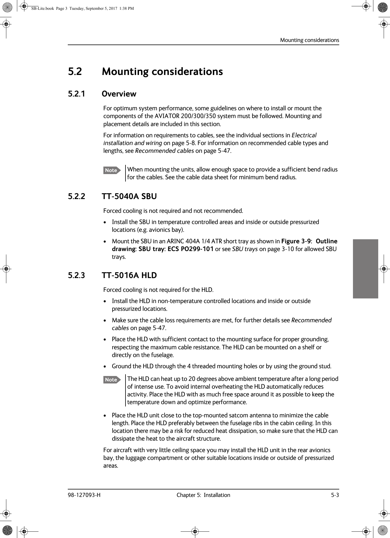 Mounting considerations98-127093-H Chapter 5:  Installation 5-355555.2 Mounting considerations5.2.1 OverviewFor optimum system performance, some guidelines on where to install or mount the components of the AVIATOR  200/300/350 system must be followed. Mounting and placement details are included in this section.For information on requirements to cables, see the individual sections in Electrical installation and wiring on page  5-8. For information on recommended cable types and lengths, see Recommended cables on page  5-47.5.2.2 TT-5040A SBUForced cooling is not required and not recommended.• Install the SBU in temperature controlled areas and inside or outside pressurized locations (e.g. avionics bay).• Mount the SBU in an ARINC 404A 1/4 ATR short tray as shown in Figure 3-9:   Outline drawing: SBU tray: ECS PO299-101 or see SBU trays on page  3-10 for allowed SBU trays.5.2.3 TT-5016A HLDForced cooling is not required for the HLD.• Install the HLD in non-temperature controlled locations and inside or outside pressurized locations.• Make sure the cable loss requirements are met, for further details see Recommended cables on page  5-47.• Place the HLD with sufficient contact to the mounting surface for proper grounding, respecting the maximum cable resistance. The HLD can be mounted on a shelf or directly on the fuselage. • Ground the HLD through the 4 threaded mounting holes or by using the ground stud.The HLD can heat up to 20 degrees above ambient temperature after a long period of intense use. To avoid internal overheating the HLD automatically reduces activity. Place the HLD with as much free space around it as possible to keep the temperature down and optimize performance.• Place the HLD unit close to the top-mounted satcom antenna to minimize the cable length. Place the HLD preferably between the fuselage ribs in the cabin ceiling. In this location there may be a risk for reduced heat dissipation, so make sure that the HLD can dissipate the heat to the aircraft structure.For aircraft with very little ceiling space you may install the HLD unit in the rear avionics bay, the luggage compartment or other suitable locations inside or outside of pressurized areas.Note When mounting the units, allow enough space to provide a sufficient bend radius for the cables. See the cable data sheet for minimum bend radius.NoteSB-Lite.book  Page 3  Tuesday, September 5, 2017  1:38 PM