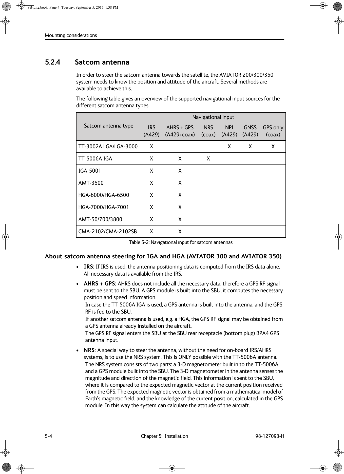 Mounting considerations5-4 Chapter 5:  Installation 98-127093-H5.2.4 Satcom antennaIn order to steer the satcom antenna towards the satellite, the AVIATOR  200/300/350 system needs to know the position and attitude of the aircraft. Several methods are available to achieve this.The following table gives an overview of the supported navigational input sources for the different satcom antenna types.Table 5-2:  Navigational input for satcom antennasSatcom antenna typeNavigational inputIRS(A429)AHRS + GPS(A429+coax)NRS(coax)NPI(A429)GNSS(A429)GPS only(coax)TT-3002A  LGA/LGA-3000 X X X XTT-5006A IGA X X XIGA-5001 X XAMT-3500 X XHGA-6000/HGA-6500 X XHGA-7000/HGA-7001 X XAMT-50/700/3800 X XCMA-2102/CMA-2102SB X XAbout satcom antenna steering for IGA and HGA (AVIATOR 300 and AVIATOR 350)•IRS: If IRS is used, the antenna positioning data is computed from the IRS data alone. All necessary data is available from the IRS.•AHRS + GPS: AHRS does not include all the necessary data, therefore a GPS RF signal must be sent to the SBU. A GPS module is built into the SBU, it computes the necessary position and speed information.In case the TT-5006A IGA is used, a GPS antenna is built into the antenna, and the GPS-RF is fed to the SBU.If another satcom antenna is used, e.g. a HGA, the GPS RF signal may be obtained from a GPS antenna already installed on the aircraft. The GPS RF signal enters the SBU at the SBU rear receptacle (bottom plug) BPA4 GPS antenna input.•NRS: A special way to steer the antenna, without the need for on-board IRS/AHRS systems, is to use the NRS system. This is ONLY possible with the TT-5006A antenna.The NRS system consists of two parts: a 3-D magnetometer built in to the TT-5006A, and a GPS module built into the SBU. The 3-D magnetometer in the antenna senses the magnitude and direction of the magnetic field. This information is sent to the SBU, where it is compared to the expected magnetic vector at the current position received from the GPS. The expected magnetic vector is obtained from a mathematical model of Earth’s magnetic field, and the knowledge of the current position, calculated in the GPS module. In this way the system can calculate the attitude of the aircraft.SB-Lite.book  Page 4  Tuesday, September 5, 2017  1:38 PM