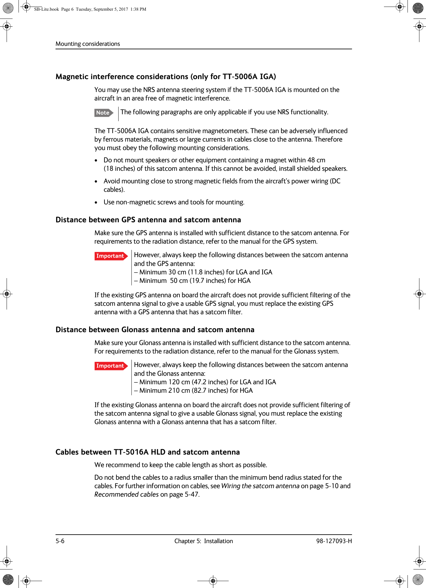 Mounting considerations5-6 Chapter 5:  Installation 98-127093-HMagnetic interference considerations (only for TT-5006A IGA)You may use the NRS antenna steering system if the TT-5006A IGA is mounted on the aircraft in an area free of magnetic interference.The following paragraphs are only applicable if you use NRS functionality.The TT-5006A IGA contains sensitive magnetometers. These can be adversely influenced by ferrous materials, magnets or large currents in cables close to the antenna. Therefore you must obey the following mounting considerations.• Do not mount speakers or other equipment containing a magnet within 48  cm (18  inches) of this satcom antenna. If this cannot be avoided, install shielded speakers. • Avoid mounting close to strong magnetic fields from the aircraft’s power wiring (DC cables).• Use non-magnetic screws and tools for mounting.Distance between GPS antenna and satcom antennaMake sure the GPS antenna is installed with sufficient distance to the satcom antenna. For requirements to the radiation distance, refer to the manual for the GPS system.However, always keep the following distances between the satcom antenna and the GPS antenna: – Minimum 30 cm (11.8 inches) for LGA and IGA – Minimum   50 cm (19.7 inches) for HGAIf the existing GPS antenna on board the aircraft does not provide sufficient filtering of the satcom antenna signal to give a usable GPS signal, you must replace the existing GPS antenna with a GPS antenna that has a satcom filter.Distance between Glonass antenna and satcom antennaMake sure your Glonass antenna is installed with sufficient distance to the satcom antenna. For requirements to the radiation distance, refer to the manual for the Glonass system.However, always keep the following distances between the satcom antenna and the Glonass antenna: – Minimum 120  cm (47.2 inches) for LGA and IGA – Minimum 210  cm (82.7 inches) for HGAIf the existing Glonass antenna on board the aircraft does not provide sufficient filtering of the satcom antenna signal to give a usable Glonass signal, you must replace the existing Glonass antenna with a Glonass antenna that has a satcom filter.Cables between TT-5016A HLD and satcom antennaWe recommend to keep the cable length as short as possible.Do not bend the cables to a radius smaller than the minimum bend radius stated for the cables. For further information on cables, see Wiring the satcom antenna on page  5-10 and Recommended cables on page  5-47.NoteImportantImportantSB-Lite.book  Page 6  Tuesday, September 5, 2017  1:38 PM