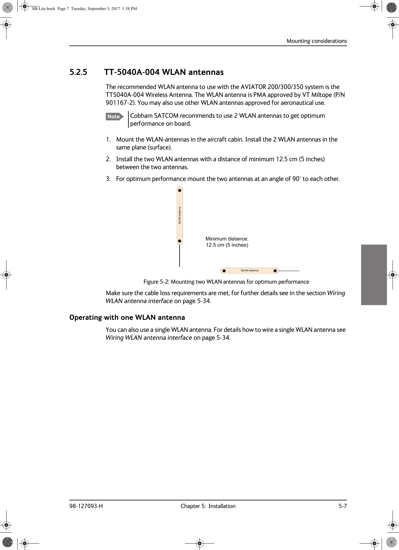 Mounting considerations98-127093-H Chapter 5:  Installation 5-755555.2.5 TT-5040A-004 WLAN antennasThe recommended WLAN antenna to use with the AVIATOR  200/300/350 system is the TT5040A-004 Wireless Antenna. The WLAN antenna is PMA approved by VT Miltope (P/N 901167-2). You may also use other WLAN antennas approved for aeronautical use.Cobham SATCOM recommends to use 2 WLAN antennas to get optimum performance on board.1. Mount the WLAN-antennas in the aircraft cabin. Install the 2 WLAN antennas in the same plane (surface). 2. Install the two WLAN antennas with a distance of minimum 12.5  cm (5 inches) between the two antennas.3. For optimum performance mount the two antennas at an angle of 90° to each other.:/$1DQWHQQD:/$1DQWHQQD0LQLPXPGLVWDQFHFPLQFKHVFigure 5-2:  Mounting two WLAN antennas for optimum performanceMake sure the cable loss requirements are met, for further details see in the section Wiring WLAN antenna interface on page  5-34.Operating with one WLAN antennaYou can also use a single WLAN antenna. For details how to wire a single WLAN antenna see Wiring WLAN antenna interface on page  5-34.NoteSB-Lite.book  Page 7  Tuesday, September 5, 2017  1:38 PM