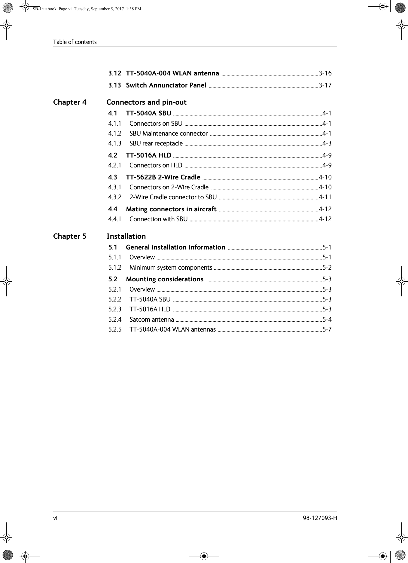 Table of contentsvi 98-127093-H3.12 TT-5040A-004 WLAN antenna ............................................................................3-163.13 Switch Annunciator Panel ......................................................................................3-17Chapter 4 Connectors and pin-out4.1 TT-5040A SBU .....................................................................................................................4-14.1.1 Connectors on SBU ............................................................................................................4-14.1.2 SBU Maintenance connector ........................................................................................4-14.1.3 SBU rear receptacle ............................................................................................................4-34.2 TT-5016A HLD .....................................................................................................................4-94.2.1 Connectors on HLD ............................................................................................................4-94.3 TT-5622B 2-Wire Cradle ...........................................................................................4-104.3.1 Connectors on 2-Wire Cradle  ....................................................................................4-104.3.2 2-Wire Cradle connector to SBU ..............................................................................4-114.4 Mating connectors in aircraft ..............................................................................4-124.4.1 Connection with SBU .....................................................................................................4-12Chapter 5 Installation5.1 General installation information ..........................................................................5-15.1.1 Overview ..................................................................................................................................5-15.1.2 Minimum system components .....................................................................................5-25.2 Mounting considerations ...........................................................................................5-35.2.1 Overview ..................................................................................................................................5-35.2.2 TT-5040A SBU  .....................................................................................................................5-35.2.3 TT-5016A HLD  .....................................................................................................................5-35.2.4 Satcom antenna ...................................................................................................................5-45.2.5 TT-5040A-004 WLAN antennas ..................................................................................5-7SB-Lite.book  Page vi  Tuesday, September 5, 2017  1:38 PM