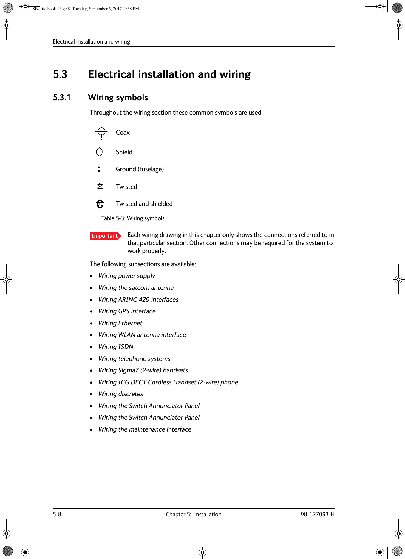 Electrical installation and wiring5-8 Chapter 5:  Installation 98-127093-H5.3 Electrical installation and wiring5.3.1 Wiring symbolsThroughout the wiring section these common symbols are used:The following subsections are available:•Wiring power supply•Wiring the satcom antenna•Wiring ARINC  429 interfaces•Wiring GPS interface•Wiring Ethernet•Wiring WLAN antenna interface•Wiring ISDN•Wiring telephone systems•Wiring Sigma7 (2-wire) handsets•Wiring ICG DECT Cordless Handset (2-wire) phone•Wiring discretes•Wiring the Switch Annunciator Panel•Wiring the Switch Annunciator Panel•Wiring the maintenance interfaceCoaxShieldGround (fuselage)TwistedTwisted and shieldedTable 5-3: Wiring symbolsImportant Each wiring drawing in this chapter only shows the connections referred to in that particular section. Other connections may be required for the system to work properly.SB-Lite.book  Page 8  Tuesday, September 5, 2017  1:38 PM