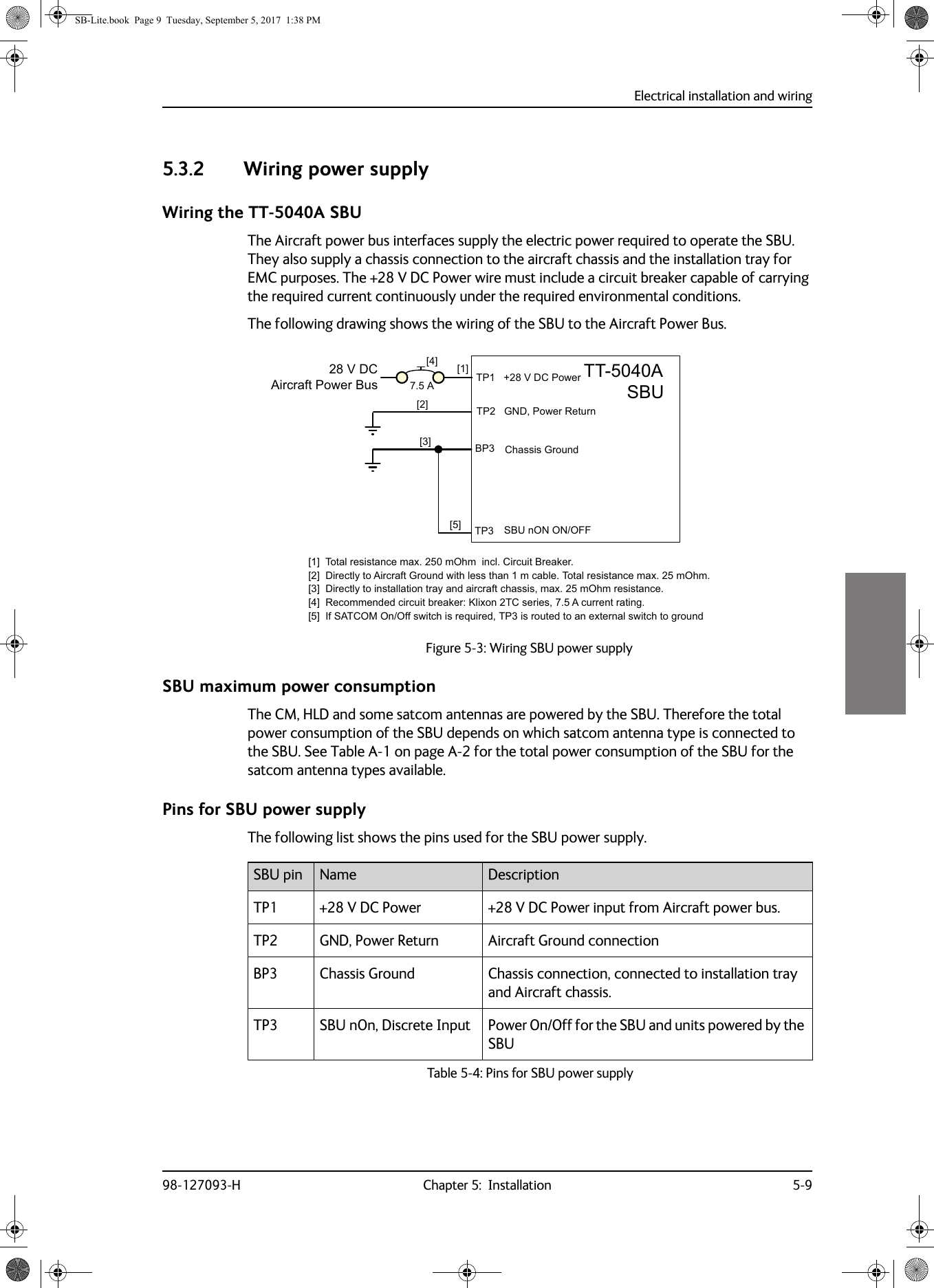 Electrical installation and wiring98-127093-H Chapter 5:  Installation 5-955555.3.2 Wiring power supplyWiring the TT-5040A SBUThe Aircraft power bus interfaces supply the electric power required to operate the SBU. They also supply a chassis connection to the aircraft chassis and the installation tray for EMC purposes. The +28  V  DC Power wire must include a circuit breaker capable of carrying the required current continuously under the required environmental conditions.The following drawing shows the wiring of the SBU to the Aircraft Power Bus.SBU maximum power consumptionThe CM, HLD and some satcom antennas are powered by the SBU. Therefore the total power consumption of the SBU depends on which satcom antenna type is connected to the SBU. See Table  A-1 on page  A-2 for the total power consumption of the SBU for the satcom antenna types available.Pins for SBU power supplyThe following list shows the pins used for the SBU power supply.Figure 5-3:  Wiring SBU power supply77$6%8&gt;@ 73*1&apos;3RZHU5HWXUQ9&apos;&amp;$LUFUDIW3RZHU%XV&gt;@7RWDOUHVLVWDQFHPD[P2KPLQFO&amp;LUFXLW%UHDNHU&gt;@&apos;LUHFWO\WR$LUFUDIW*URXQGZLWKOHVVWKDQPFDEOH7RWDOUHVLVWDQFHPD[P2KP&gt;@&apos;LUHFWO\WRLQVWDOODWLRQWUD\DQGDLUFUDIWFKDVVLVPD[P2KPUHVLVWDQFH&gt;@5HFRPPHQGHGFLUFXLWEUHDNHU.OL[RQ7&amp;VHULHV$FXUUHQWUDWLQJ&gt;@,I6$7&amp;202Q2IIVZLWFKLVUHTXLUHG73LVURXWHGWRDQH[WHUQDOVZLWFKWRJURXQG%3739&apos;&amp;3RZHU&amp;KDVVLV*URXQG&gt;@$&gt;@&gt;@73 6%8Q21212))&gt;@SBU pin Name DescriptionTP1 +28 V DC Power +28 V  DC Power input from Aircraft power bus.TP2 GND, Power Return Aircraft Ground connectionBP3 Chassis Ground Chassis connection, connected to installation tray and Aircraft chassis.TP3 SBU nOn, Discrete Input Power On/Off for the SBU and units powered by the SBUTable 5-4:  Pins for SBU power supplySB-Lite.book  Page 9  Tuesday, September 5, 2017  1:38 PM