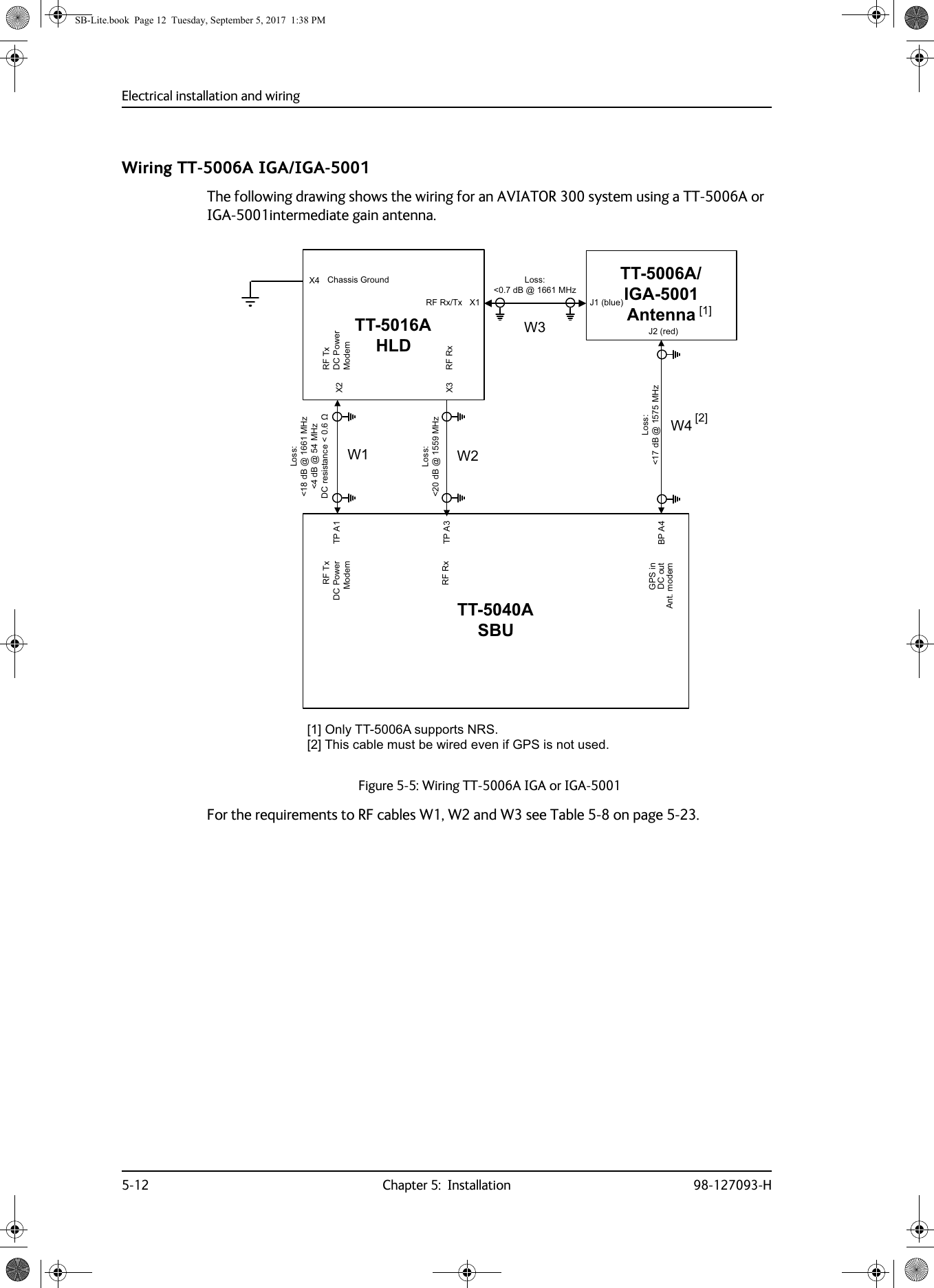 Electrical installation and wiring5-12 Chapter 5:  Installation 98-127093-HWiring TT-5006A IGA/IGA-5001The following drawing shows the wiring for an AVIATOR 300 system using a TT-5006A or IGA-5001intermediate gain antenna.For the requirements to RF cables W1, W2 and W3 see Table  5-8 on page  5-23.Figure 5-5:  Wiring TT-5006A IGA or IGA-500177$6%877$+/&apos;73$73$;;;%3$*36LQ&apos;&amp;RXW$QWPRGHP: :::;77$,*$$QWHQQD-EOXH-UHG/RVVG%#0+]/RVVG%#0+]/RVVG%#0+]G%#0+]&apos;&amp;UHVLVWDQFHȍ/RVVG%#0+]5)7[&apos;&amp;3RZHU0RGHP5)5[5)7[&apos;&amp;3RZHU0RGHP&amp;KDVVLV*URXQG5)5[7[5)5[&gt;@2QO\77$VXSSRUWV156&gt;@7KLVFDEOHPXVWEHZLUHGHYHQLI*36LVQRWXVHG&gt;@&gt;@SB-Lite.book  Page 12  Tuesday, September 5, 2017  1:38 PM