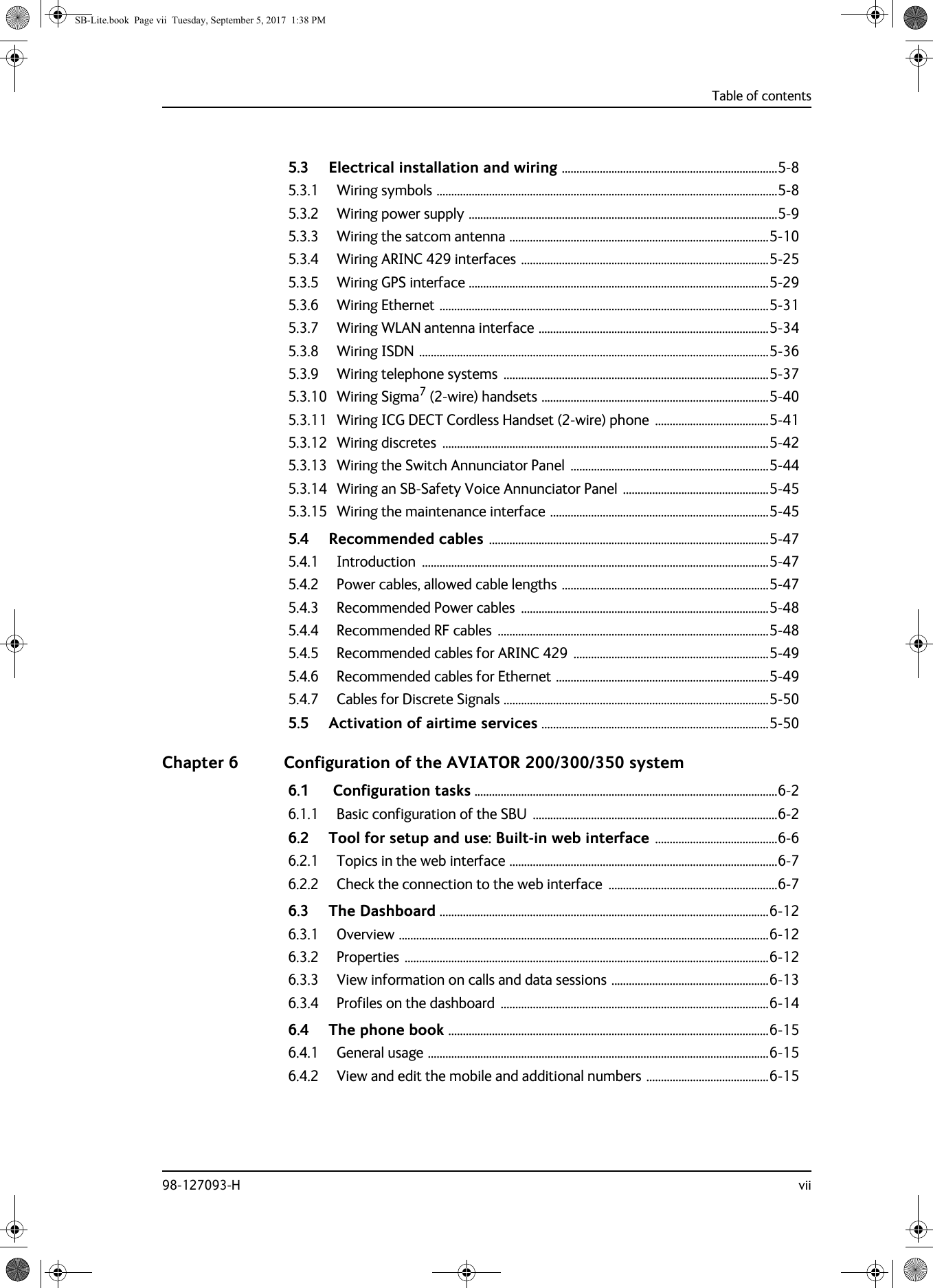 Table of contents98-127093-H vii5.3 Electrical installation and wiring ..........................................................................5-85.3.1 Wiring symbols .....................................................................................................................5-85.3.2 Wiring power supply ..........................................................................................................5-95.3.3 Wiring the satcom antenna .........................................................................................5-105.3.4 Wiring ARINC 429 interfaces .....................................................................................5-255.3.5 Wiring GPS interface .......................................................................................................5-295.3.6 Wiring Ethernet .................................................................................................................5-315.3.7 Wiring WLAN antenna interface ...............................................................................5-345.3.8 Wiring ISDN ........................................................................................................................5-365.3.9 Wiring telephone systems  ...........................................................................................5-375.3.10 Wiring Sigma7 (2-wire) handsets ..............................................................................5-405.3.11 Wiring ICG DECT Cordless Handset (2-wire) phone  .......................................5-415.3.12 Wiring discretes  ................................................................................................................5-425.3.13 Wiring the Switch Annunciator Panel  ....................................................................5-445.3.14 Wiring an SB-Safety Voice Annunciator Panel ..................................................5-455.3.15 Wiring the maintenance interface ...........................................................................5-455.4 Recommended cables ................................................................................................5-475.4.1 Introduction .......................................................................................................................5-475.4.2 Power cables, allowed cable lengths .......................................................................5-475.4.3 Recommended Power cables  .....................................................................................5-485.4.4 Recommended RF cables  .............................................................................................5-485.4.5 Recommended cables for ARINC 429 ...................................................................5-495.4.6 Recommended cables for Ethernet .........................................................................5-495.4.7 Cables for Discrete Signals ...........................................................................................5-505.5 Activation of airtime services ..............................................................................5-50Chapter 6 Configuration of the AVIATOR 200/300/350 system6.1  Configuration tasks ........................................................................................................6-26.1.1 Basic configuration of the SBU  ....................................................................................6-26.2 Tool for setup and use: Built-in web interface ..........................................6-66.2.1 Topics in the web interface ............................................................................................6-76.2.2 Check the connection to the web interface  ..........................................................6-76.3 The Dashboard .................................................................................................................6-126.3.1 Overview ...............................................................................................................................6-126.3.2 Properties .............................................................................................................................6-126.3.3 View information on calls and data sessions ......................................................6-136.3.4 Profiles on the dashboard  ............................................................................................6-146.4 The phone book ..............................................................................................................6-156.4.1 General usage .....................................................................................................................6-156.4.2 View and edit the mobile and additional numbers ..........................................6-15SB-Lite.book  Page vii  Tuesday, September 5, 2017  1:38 PM