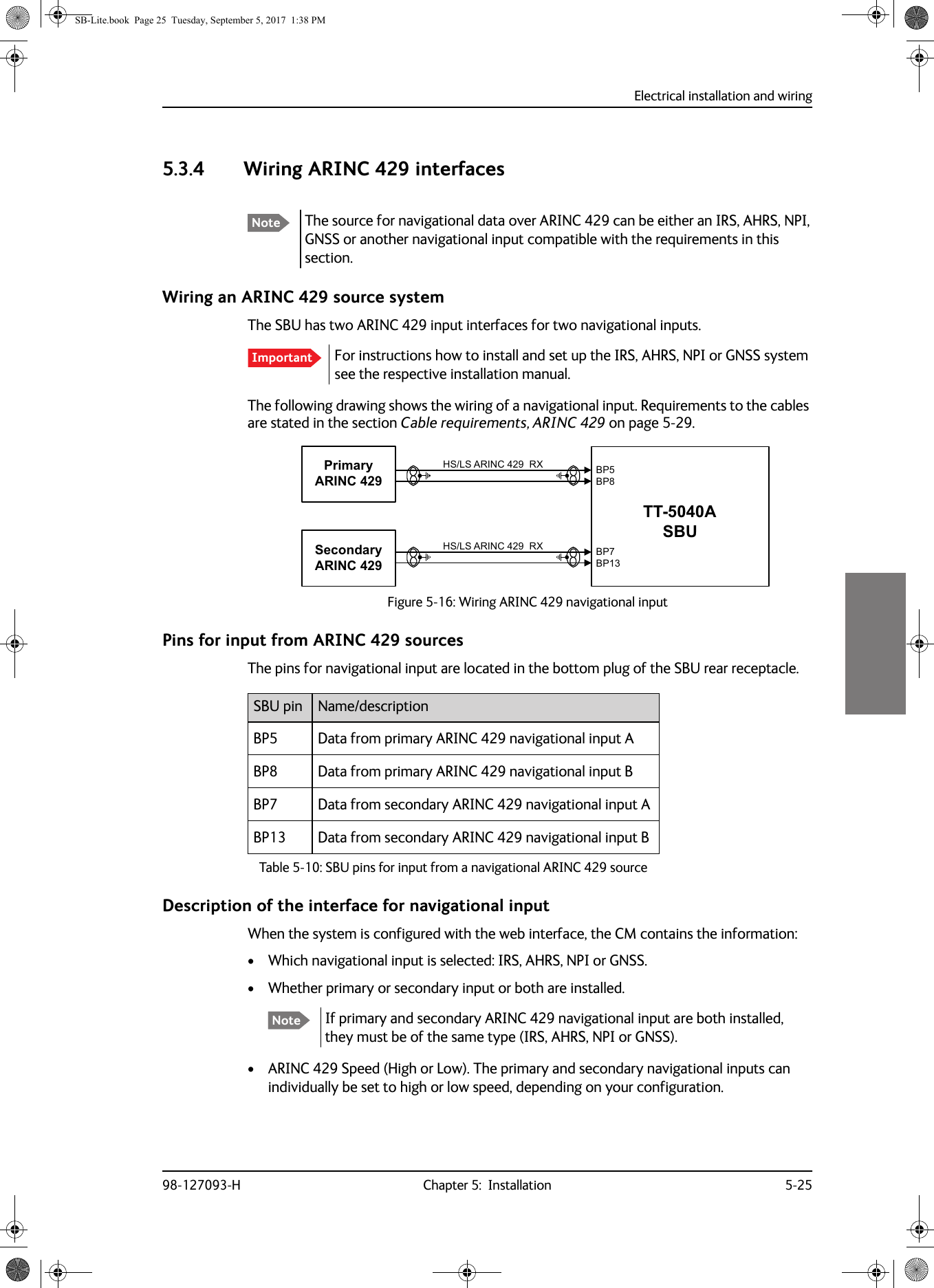 Electrical installation and wiring98-127093-H Chapter 5:  Installation 5-2555555.3.4 Wiring ARINC 429 interfacesWiring an ARINC  429 source systemThe SBU has two ARINC  429 input interfaces for two navigational inputs.For instructions how to install and set up the IRS, AHRS, NPI or GNSS system see the respective installation manual.The following drawing shows the wiring of a navigational input. Requirements to the cables are stated in the section Cable requirements, ARINC 429 on page 5-29.Pins for input from ARINC 429 sources The pins for navigational input are located in the bottom plug of the SBU rear receptacle.Description of the interface for navigational inputWhen the system is configured with the web interface, the CM contains the information:• Which navigational input is selected: IRS, AHRS, NPI or GNSS.• Whether primary or secondary input or both are installed.If primary and secondary ARINC  429 navigational input are both installed, they must be of the same type (IRS, AHRS, NPI or GNSS).• ARINC  429 Speed (High or Low). The primary and secondary navigational inputs can individually be set to high or low speed, depending on your configuration.Note The source for navigational data over ARINC 429 can be either an IRS, AHRS, NPI, GNSS or another navigational input compatible with the requirements in this section.ImportantFigure 5-16:  Wiring ARINC 429 navigational input6HFRQGDU\$5,1&amp;+6/6$5,1&amp;5;3ULPDU\$5,1&amp;+6/6$5,1&amp;5;77$6%8%3%3%3%3SBU pin Name/descriptionBP5 Data from primary ARINC  429 navigational input ABP8 Data from primary ARINC  429 navigational input BBP7 Data from secondary ARINC  429 navigational input ABP13 Data from secondary ARINC  429 navigational input BTable 5-10:  SBU pins for input from a navigational ARINC 429 sourceNoteSB-Lite.book  Page 25  Tuesday, September 5, 2017  1:38 PM