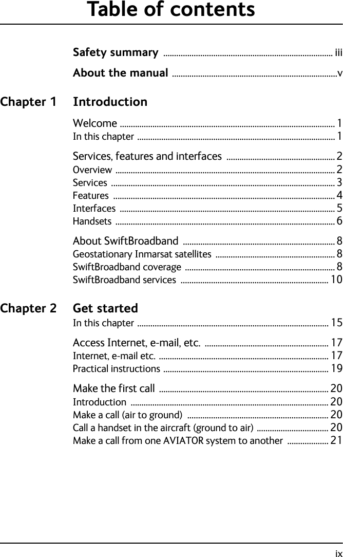 ixTable of contentsSafety summary .............................................................................. iiiAbout the manual ............................................................................vChapter 1 IntroductionWelcome ...................................................................................................1In this chapter ...........................................................................................1Services, features and interfaces  ..................................................2Overview ..................................................................................................... 2Services .......................................................................................................3Features ......................................................................................................4Interfaces ...................................................................................................5Handsets .....................................................................................................6About SwiftBroadband  ...................................................................... 8Geostationary Inmarsat satellites ....................................................... 8SwiftBroadband coverage ..................................................................... 8SwiftBroadband services .................................................................... 10Chapter 2 Get startedIn this chapter ........................................................................................ 15Access Internet, e-mail, etc.  ......................................................... 17Internet, e-mail etc. .............................................................................. 17Practical instructions ............................................................................ 19Make the first call  .............................................................................. 20Introduction ........................................................................................... 20Make a call (air to ground) ................................................................. 20Call a handset in the aircraft (ground to air) ................................. 20Make a call from one AVIATOR system to another ................... 21