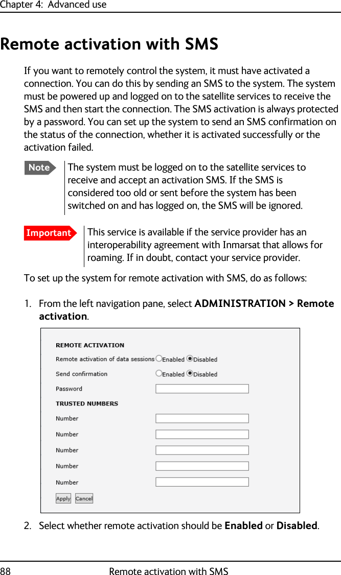 Chapter 4:  Advanced use88 Remote activation with SMSRemote activation with SMSIf you want to remotely control the system, it must have activated a connection. You can do this by sending an SMS to the system. The system must be powered up and logged on to the satellite services to receive the SMS and then start the connection. The SMS activation is always protected by a password. You can set up the system to send an SMS confirmation on the status of the connection, whether it is activated successfully or the activation failed.To set up the system for remote activation with SMS, do as follows:1. From the left navigation pane, select ADMINISTRATION &gt; Remote activation.2. Select whether remote activation should be Enabled or Disabled.NoteThe system must be logged on to the satellite services to receive and accept an activation SMS. If the SMS is considered too old or sent before the system has been switched on and has logged on, the SMS will be ignored.ImportantThis service is available if the service provider has an interoperability agreement with Inmarsat that allows for roaming. If in doubt, contact your service provider. 