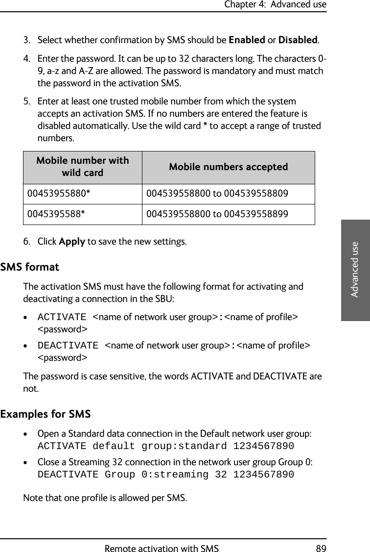 Chapter 4:  Advanced useRemote activation with SMS 894444Advanced use3. Select whether confirmation by SMS should be Enabled or Disabled.4. Enter the password. It can be up to 32 characters long. The characters 0-9, a-z and A-Z are allowed. The password is mandatory and must match the password in the activation SMS.5. Enter at least one trusted mobile number from which the system accepts an activation SMS. If no numbers are entered the feature is disabled automatically. Use the wild card * to accept a range of trusted numbers.6. Click Apply to save the new settings.SMS formatThe activation SMS must have the following format for activating and deactivating a connection in the SBU:•ACTIVATE &lt;name of network user group&gt;:&lt;name of profile&gt; &lt;password&gt;•DEACTIVATE &lt;name of network user group&gt;:&lt;name of profile&gt; &lt;password&gt;The password is case sensitive, the words ACTIVATE and DEACTIVATE are not.Examples for SMS• Open a Standard data connection in the Default network user group:ACTIVATE default group:standard 1234567890• Close a Streaming 32 connection in the network user group Group 0:DEACTIVATE Group 0:streaming 32 1234567890Note that one profile is allowed per SMS.Mobile number with wild card Mobile numbers accepted00453955880* 004539558800 to 0045395588090045395588* 004539558800 to 004539558899