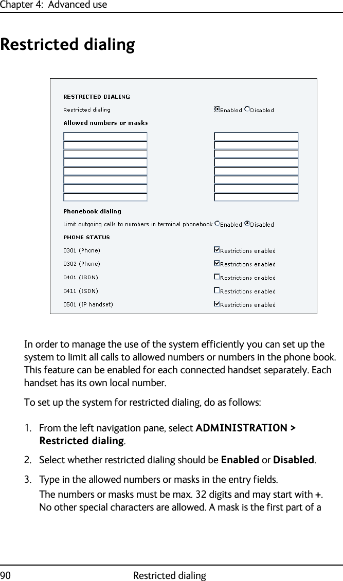 Chapter 4:  Advanced use90 Restricted dialingRestricted dialingIn order to manage the use of the system efficiently you can set up the system to limit all calls to allowed numbers or numbers in the phone book. This feature can be enabled for each connected handset separately. Each handset has its own local number.To set up the system for restricted dialing, do as follows:1. From the left navigation pane, select ADMINISTRATION &gt; Restricted dialing.2. Select whether restricted dialing should be Enabled or Disabled.3. Type in the allowed numbers or masks in the entry fields.The numbers or masks must be max. 32 digits and may start with +. No other special characters are allowed. A mask is the first part of a 