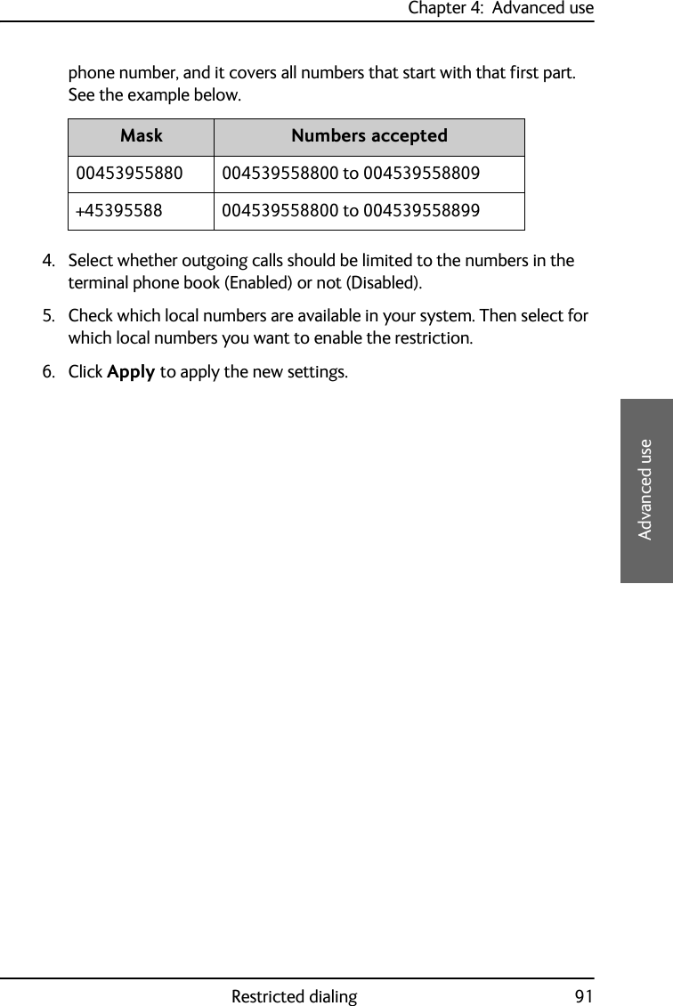 Chapter 4:  Advanced useRestricted dialing 914444Advanced usephone number, and it covers all numbers that start with that first part. See the example below.4. Select whether outgoing calls should be limited to the numbers in the terminal phone book (Enabled) or not (Disabled).5. Check which local numbers are available in your system. Then select for which local numbers you want to enable the restriction.6. Click Apply to apply the new settings.Mask Numbers accepted00453955880 004539558800 to 004539558809+45395588 004539558800 to 004539558899