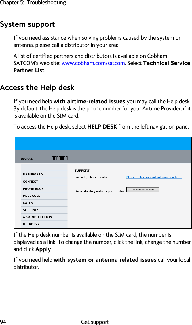 Chapter 5:  Troubleshooting94 Get supportSystem supportIf you need assistance when solving problems caused by the system or antenna, please call a distributor in your area. A list of certified partners and distributors is available on Cobham SATCOM’s web site: www.cobham.com/satcom. Select Technical Service Partner List.Access the Help deskIf you need help with airtime-related issues you may call the Help desk. By default, the Help desk is the phone number for your Airtime Provider, if it is available on the SIM card.To access the Help desk, select HELP DESK from the left navigation pane.If the Help desk number is available on the SIM card, the number is displayed as a link. To change the number, click the link, change the number and click Apply.If you need help with system or antenna related issues call your local distributor.