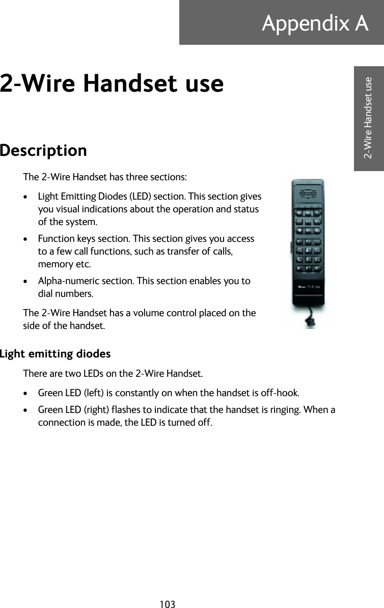 103Appendix AAAAA2-Wire Handset use2-Wire Handset use ADescriptionThe 2-Wire Handset has three sections:• Light Emitting Diodes (LED) section. This section gives you visual indications about the operation and status of the system.• Function keys section. This section gives you access to a few call functions, such as transfer of calls, memory etc.• Alpha-numeric section. This section enables you to dial numbers.The 2-Wire Handset has a volume control placed on the side of the handset.Light emitting diodesThere are two LEDs on the 2-Wire Handset.• Green LED (left) is constantly on when the handset is off-hook.• Green LED (right) flashes to indicate that the handset is ringing. When a connection is made, the LED is turned off.