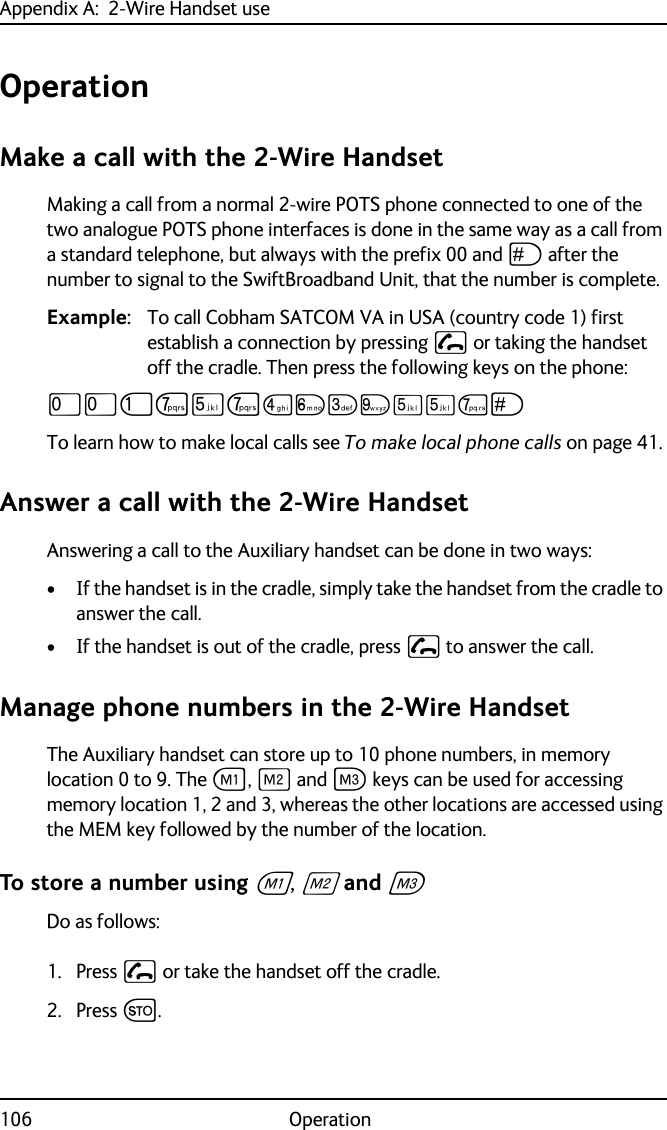 Appendix A:  2-Wire Handset use106 OperationOperationMake a call with the 2-Wire Handset Making a call from a normal 2-wire POTS phone connected to one of the two analogue POTS phone interfaces is done in the same way as a call from a standard telephone, but always with the prefix 00 and U after the number to signal to the SwiftBroadband Unit, that the number is complete. Example: To call Cobham SATCOM VA in USA (country code 1) first establish a connection by pressing  or taking the handset off the cradle. Then press the following keys on the phone:TTJPNPMOLRNNPUTo learn how to make local calls see To make local phone calls on page 41.Answer a call with the 2-Wire HandsetAnswering a call to the Auxiliary handset can be done in two ways:• If the handset is in the cradle, simply take the handset from the cradle to answer the call.• If the handset is out of the cradle, press  to answer the call.Manage phone numbers in the 2-Wire HandsetThe Auxiliary handset can store up to 10 phone numbers, in memory location 0 to 9. The A, B and C keys can be used for accessing memory location 1, 2 and 3, whereas the other locations are accessed using the MEM key followed by the number of the location. To store a number using A, B and C Do as follows:1. Press  or take the handset off the cradle.2. Press G.
