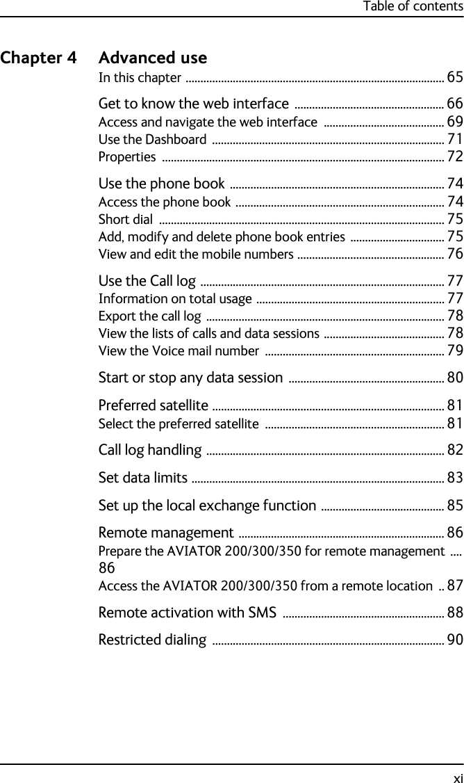 Table of contentsxiChapter 4 Advanced use In this chapter ........................................................................................ 65Get to know the web interface  ................................................... 66Access and navigate the web interface ......................................... 69Use the Dashboard ............................................................................... 71Properties ................................................................................................ 72Use the phone book ......................................................................... 74Access the phone book ....................................................................... 74Short dial ................................................................................................. 75Add, modify and delete phone book entries ................................ 75View and edit the mobile numbers .................................................. 76Use the Call log ................................................................................... 77Information on total usage ................................................................ 77Export the call log ................................................................................. 78View the lists of calls and data sessions ......................................... 78View the Voice mail number ............................................................. 79Start or stop any data session  ..................................................... 80Preferred satellite ............................................................................... 81Select the preferred satellite ............................................................. 81Call log handling ................................................................................. 82Set data limits ...................................................................................... 83Set up the local exchange function .......................................... 85Remote management ...................................................................... 86Prepare the AVIATOR 200/300/350 for remote management ....86Access the AVIATOR 200/300/350 from a remote location .. 87Remote activation with SMS  ....................................................... 88Restricted dialing  ............................................................................... 90