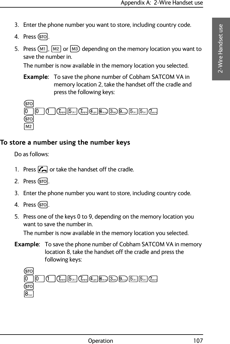 Appendix A:  2-Wire Handset useOperation 107AAAA2-Wire Handset use3. Enter the phone number you want to store, including country code.4. Press G.5. Press A, B or C depending on the memory location you want to save the number in.The number is now available in the memory location you selected.Example: To save the phone number of Cobham SATCOM VA in memory location 2, take the handset off the cradle and press the following keys:GTTJPNPMOLRNNPGBTo store a number using the number keysDo as follows:1. Press  or take the handset off the cradle.2. Press G.3. Enter the phone number you want to store, including country code.4. Press G.5. Press one of the keys 0 to 9, depending on the memory location you want to save the number in.The number is now available in the memory location you selected.Example: To save the phone number of Cobham SATCOM VA in memory location 8, take the handset off the cradle and press the following keys:GTTJPNPMOLRNNPGQ