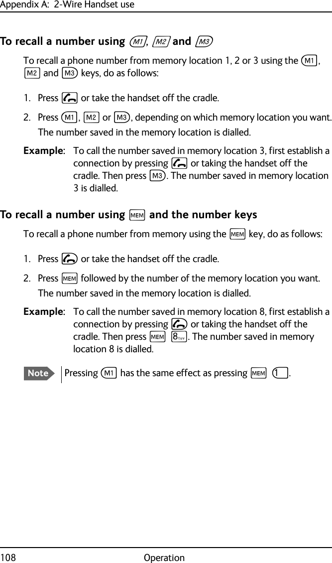 Appendix A:  2-Wire Handset use108 OperationTo recall a number using A, B and CTo recall a phone number from memory location 1, 2 or 3 using the A, B and C keys, do as follows:1. Press  or take the handset off the cradle.2. Press A, B or C, depending on which memory location you want.The number saved in the memory location is dialled.Example: To call the number saved in memory location 3, first establish a connection by pressing  or taking the handset off the cradle. Then press C. The number saved in memory location 3 is dialled.To recall a number using H and the number keysTo recall a phone number from memory using the H key, do as follows:1. Press I or take the handset off the cradle.2. Press H followed by the number of the memory location you want.The number saved in the memory location is dialled.Example: To call the number saved in memory location 8, first establish a connection by pressing I or taking the handset off the cradle. Then press H Q. The number saved in memory location 8 is dialled.NotePressing A has the same effect as pressing H J.