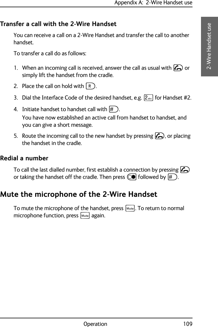 Appendix A:  2-Wire Handset useOperation 109AAAA2-Wire Handset useTransfer a call with the 2-Wire HandsetYou can receive a call on a 2-Wire Handset and transfer the call to another handset. To transfer a call do as follows:1. When an incoming call is received, answer the call as usual with I or simply lift the handset from the cradle.2. Place the call on hold with F.3. Dial the Interface Code of the desired handset, e.g. K for Handset #2.4. Initiate handset to handset call with U.You have now established an active call from handset to handset, and you can give a short message.5. Route the incoming call to the new handset by pressing I, or placing the handset in the cradle.Redial a numberTo call the last dialled number, first establish a connection by pressing I or taking the handset off the cradle. Then press D followed by U.Mute the microphone of the 2-Wire HandsetTo mute the microphone of the handset, press E. To return to normal microphone function, press E again.