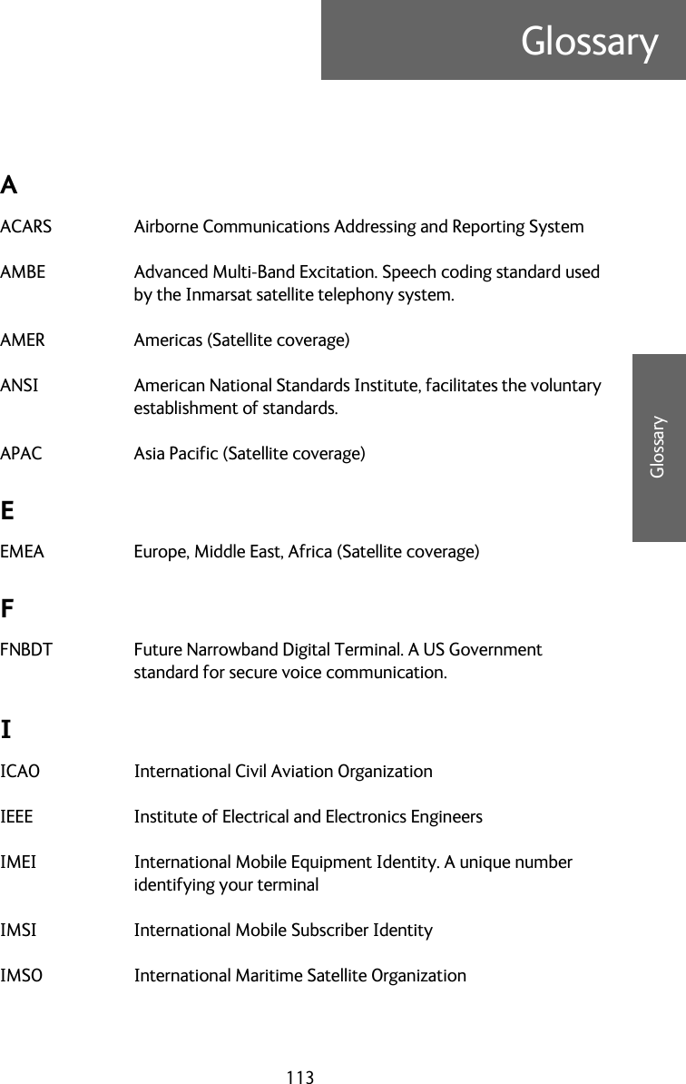 113GlossaryCCCCGlossaryGlossary CAACARS Airborne Communications Addressing and Reporting System AMBE Advanced Multi-Band Excitation. Speech coding standard used by the Inmarsat satellite telephony system. AMER Americas (Satellite coverage) ANSI American National Standards Institute, facilitates the voluntary establishment of standards. APAC Asia Pacific (Satellite coverage) EEMEA Europe, Middle East, Africa (Satellite coverage) FFNBDT Future Narrowband Digital Terminal. A US Government standard for secure voice communication. IICAO International Civil Aviation Organization IEEE Institute of Electrical and Electronics Engineers IMEI International Mobile Equipment Identity. A unique number identifying your terminal IMSI International Mobile Subscriber Identity IMSO International Maritime Satellite Organization 