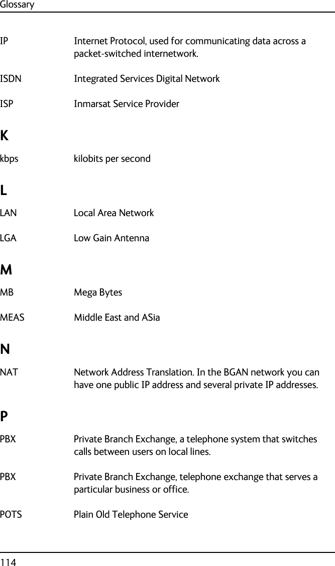 Glossary114IP Internet Protocol, used for communicating data across a packet-switched internetwork. ISDN Integrated Services Digital Network ISP Inmarsat Service Provider Kkbps kilobits per second LLAN Local Area Network LGA Low Gain Antenna MMB Mega Bytes MEAS Middle East and ASia NNAT Network Address Translation. In the BGAN network you can have one public IP address and several private IP addresses. PPBX Private Branch Exchange, a telephone system that switches calls between users on local lines. PBX Private Branch Exchange, telephone exchange that serves a particular business or office. POTS Plain Old Telephone Service 