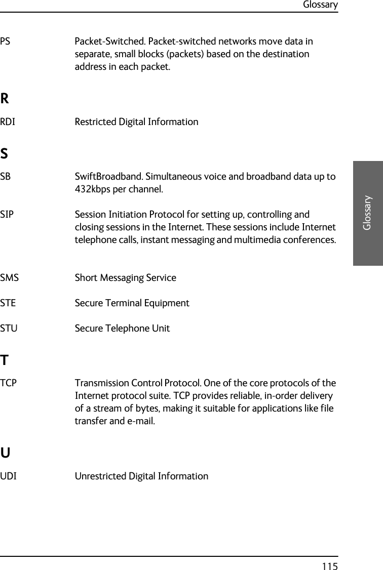 Glossary115CCCCGlossaryPS Packet-Switched. Packet-switched networks move data in separate, small blocks (packets) based on the destination address in each packet. RRDI Restricted Digital Information SSB SwiftBroadband. Simultaneous voice and broadband data up to 432kbps per channel. SIP Session Initiation Protocol for setting up, controlling and closing sessions in the Internet. These sessions include Internet telephone calls, instant messaging and multimedia conferences. SMS Short Messaging Service STE Secure Terminal Equipment STU Secure Telephone Unit TTCP Transmission Control Protocol. One of the core protocols of the Internet protocol suite. TCP provides reliable, in-order delivery of a stream of bytes, making it suitable for applications like file transfer and e-mail. UUDI Unrestricted Digital Information 