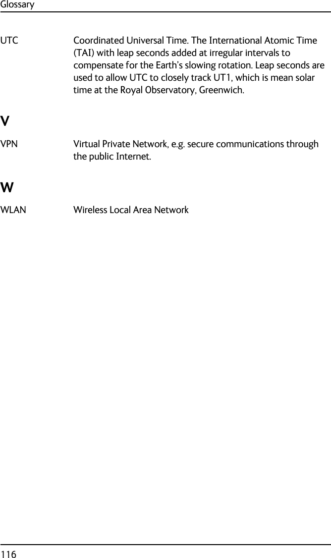 Glossary116UTC Coordinated Universal Time. The International Atomic Time (TAI) with leap seconds added at irregular intervals to compensate for the Earth’s slowing rotation. Leap seconds are used to allow UTC to closely track UT1, which is mean solar time at the Royal Observatory, Greenwich. VVPN Virtual Private Network, e.g. secure communications through the public Internet. WWLAN Wireless Local Area Network 