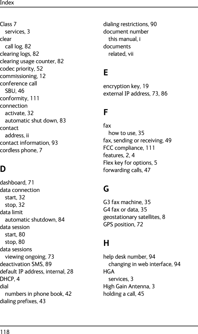 Index118Class 7services, 3clearcall log, 82clearing logs, 82clearing usage counter, 82codec priority, 52commissioning, 12conference callSBU, 46conformity, 111connectionactivate, 32automatic shut down, 83contactaddress, iicontact information, 93cordless phone, 7Ddashboard, 71data connectionstart, 32stop, 32data limitautomatic shutdown, 84data sessionstart, 80stop, 80data sessionsviewing ongoing, 73deactivation SMS, 89default IP address, internal, 28DHCP, 4dialnumbers in phone book, 42dialing prefixes, 43dialing restrictions, 90document numberthis manual, idocumentsrelated, viiEencryption key, 19external IP address, 73, 86Ffaxhow to use, 35fax, sending or receiving, 49FCC compliance, 111features, 2, 4Flex key for options, 5forwarding calls, 47GG3 fax machine, 35G4 fax or data, 35geostationary satellites, 8GPS position, 72Hhelp desk number, 94changing in web interface, 94HGAservices, 3High Gain Antenna, 3holding a call, 45