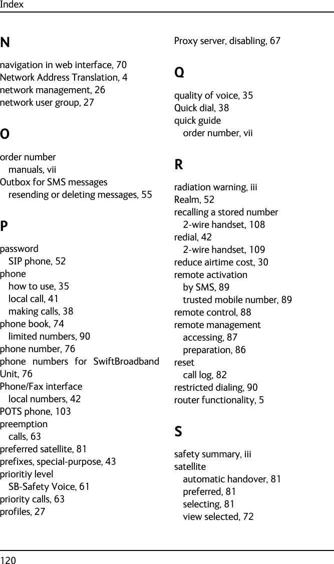 Index120Nnavigation in web interface, 70Network Address Translation, 4network management, 26network user group, 27Oorder numbermanuals, viiOutbox for SMS messagesresending or deleting messages, 55PpasswordSIP phone, 52phonehow to use, 35local call, 41making calls, 38phone book, 74limited numbers, 90phone number, 76phone numbers for SwiftBroadbandUnit, 76Phone/Fax interfacelocal numbers, 42POTS phone, 103preemptioncalls, 63preferred satellite, 81prefixes, special-purpose, 43prioritiy levelSB-Safety Voice, 61priority calls, 63profiles, 27Proxy server, disabling, 67Qquality of voice, 35Quick dial, 38quick guideorder number, viiRradiation warning, iiiRealm, 52recalling a stored number2-wire handset, 108redial, 422-wire handset, 109reduce airtime cost, 30remote activationby SMS, 89trusted mobile number, 89remote control, 88remote managementaccessing, 87preparation, 86resetcall log, 82restricted dialing, 90router functionality, 5Ssafety summary, iiisatelliteautomatic handover, 81preferred, 81selecting, 81view selected, 72