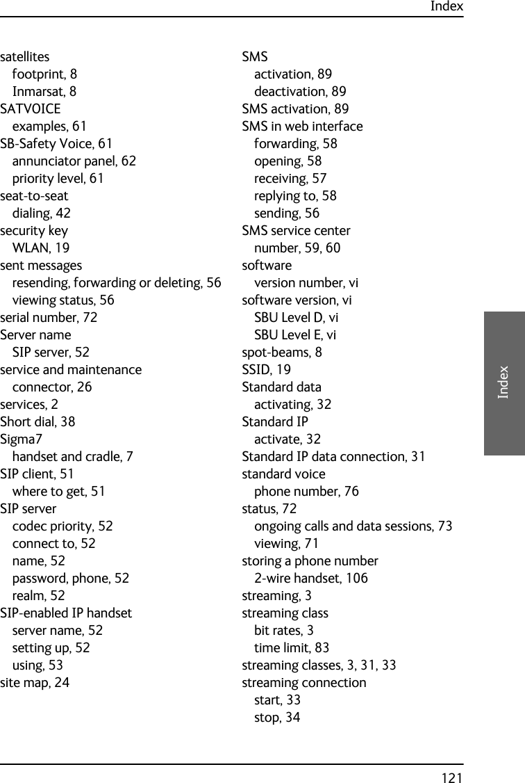 Index121DDDDIndexsatellitesfootprint, 8Inmarsat, 8SATVOICEexamples, 61SB-Safety Voice, 61annunciator panel, 62priority level, 61seat-to-seatdialing, 42security keyWLAN, 19sent messagesresending, forwarding or deleting, 56viewing status, 56serial number, 72Server nameSIP server, 52service and maintenanceconnector, 26services, 2Short dial, 38Sigma7handset and cradle, 7SIP client, 51where to get, 51SIP servercodec priority, 52connect to, 52name, 52password, phone, 52realm, 52SIP-enabled IP handsetserver name, 52setting up, 52using, 53site map, 24SMSactivation, 89deactivation, 89SMS activation, 89SMS in web interfaceforwarding, 58opening, 58receiving, 57replying to, 58sending, 56SMS service centernumber, 59, 60softwareversion number, visoftware version, viSBU Level D, viSBU Level E, vispot-beams, 8SSID, 19Standard dataactivating, 32Standard IPactivate, 32Standard IP data connection, 31standard voicephone number, 76status, 72ongoing calls and data sessions, 73viewing, 71storing a phone number2-wire handset, 106streaming, 3streaming classbit rates, 3time limit, 83streaming classes, 3, 31, 33streaming connectionstart, 33stop, 34