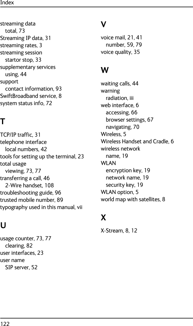 Index122streaming datatotal, 73Streaming IP data, 31streaming rates, 3streaming sessionstartor stop, 33supplementary servicesusing, 44supportcontact information, 93SwiftBroadband service, 8system status info, 72TTCP/IP traffic, 31telephone interfacelocal numbers, 42tools for setting up the terminal, 23total usageviewing, 73, 77transferring a call, 462-Wire handset, 108troubleshooting guide, 96trusted mobile number, 89typography used in this manual, viiUusage counter, 73, 77clearing, 82user interfaces, 23user nameSIP server, 52Vvoice mail, 21, 41number, 59, 79voice quality, 35Wwaiting calls, 44warningradiation, iiiweb interface, 6accessing, 66browser settings, 67navigating, 70Wireless, 5Wireless Handset and Cradle, 6wireless networkname, 19WLANencryption key, 19network name, 19security key, 19WLAN option, 5world map with satellites, 8XX-Stream, 8, 12