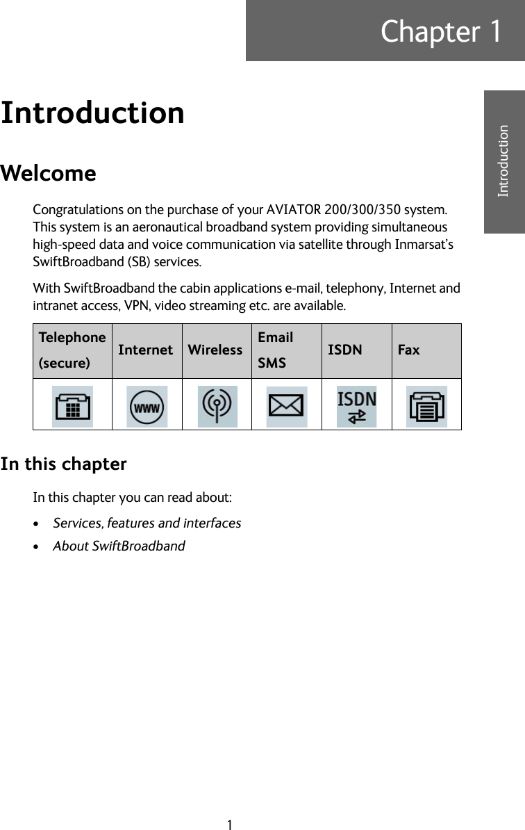 1Chapter 11111IntroductionIntroduction 1WelcomeCongratulations on the purchase of your AVIATOR 200/300/350 system. This system is an aeronautical broadband system providing simultaneous high-speed data and voice communication via satellite through Inmarsat’s SwiftBroadband (SB) services.With SwiftBroadband the cabin applications e-mail, telephony, Internet and intranet access, VPN, video streaming etc. are available.In this chapterIn this chapter you can read about:•Services, features and interfaces•About SwiftBroadbandTelephone(secure) Internet Wireless EmailSMS ISDN Fax