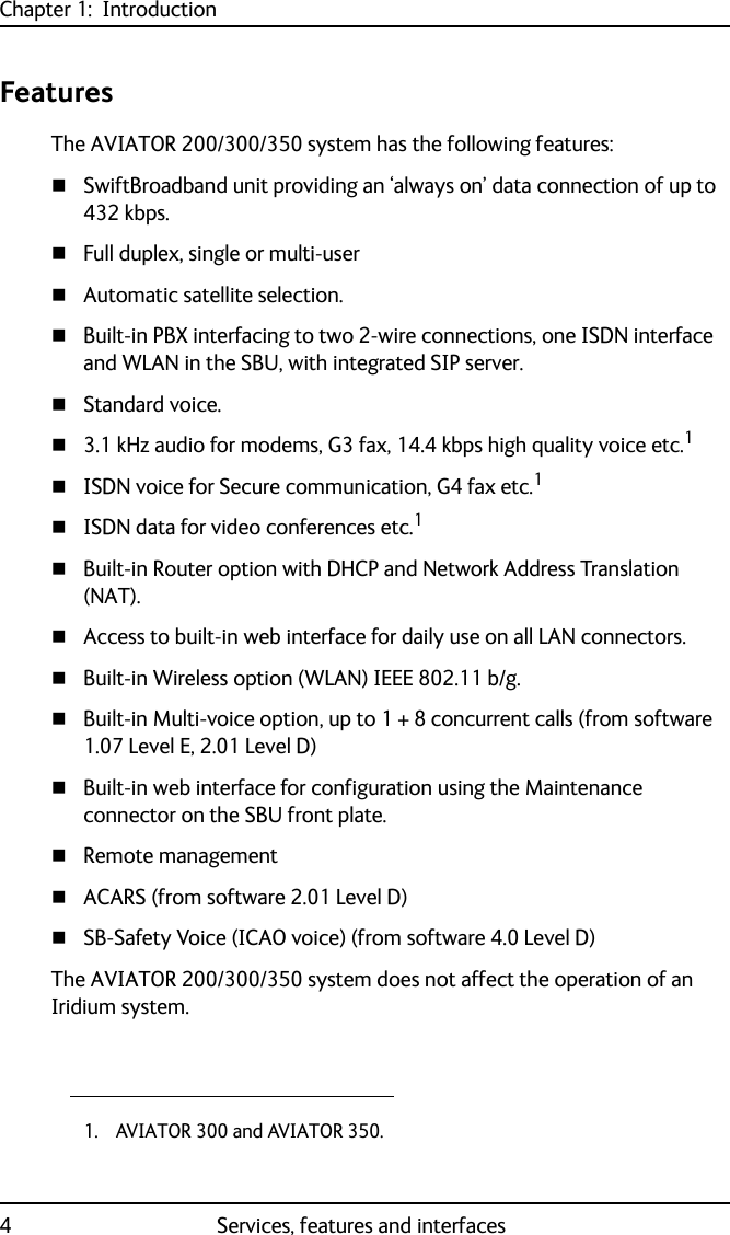 Chapter 1:  Introduction4 Services, features and interfacesFeaturesThe AVIATOR 200/300/350 system has the following features:SwiftBroadband unit providing an ‘always on’ data connection of up to 432 kbps.Full duplex, single or multi-userAutomatic satellite selection.Built-in PBX interfacing to two 2-wire connections, one ISDN interface and WLAN in the SBU, with integrated SIP server.Standard voice.3.1 kHz audio for modems, G3 fax, 14.4 kbps high quality voice etc.1ISDN voice for Secure communication, G4 fax etc.1ISDN data for video conferences etc.1Built-in Router option with DHCP and Network Address Translation (NAT).Access to built-in web interface for daily use on all LAN connectors.Built-in Wireless option (WLAN) IEEE 802.11 b/g.Built-in Multi-voice option, up to 1 + 8 concurrent calls (from software 1.07 Level E, 2.01 Level D)Built-in web interface for configuration using the Maintenance connector on the SBU front plate.Remote managementACARS (from software 2.01 Level D)SB-Safety Voice (ICAO voice) (from software 4.0 Level D)The AVIATOR 200/300/350 system does not affect the operation of an Iridium system.1. AVIATOR 300 and AVIATOR 350.