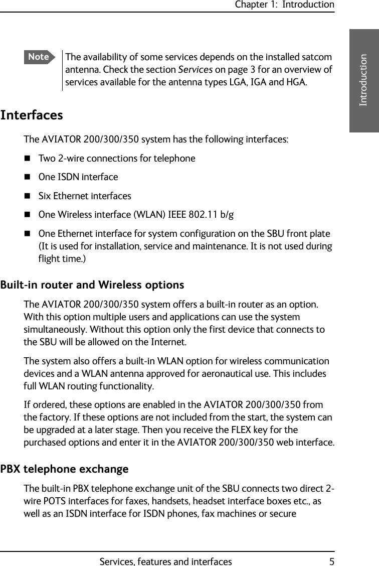 Chapter 1:  IntroductionServices, features and interfaces 51111IntroductionInterfacesThe AVIATOR 200/300/350 system has the following interfaces:Two 2-wire connections for telephoneOne ISDN interfaceSix Ethernet interfacesOne Wireless interface (WLAN) IEEE 802.11 b/gOne Ethernet interface for system configuration on the SBU front plate (It is used for installation, service and maintenance. It is not used during flight time.)Built-in router and Wireless optionsThe AVIATOR 200/300/350 system offers a built-in router as an option. With this option multiple users and applications can use the system simultaneously. Without this option only the first device that connects to the SBU will be allowed on the Internet.The system also offers a built-in WLAN option for wireless communication devices and a WLAN antenna approved for aeronautical use. This includes full WLAN routing functionality.If ordered, these options are enabled in the AVIATOR 200/300/350 from the factory. If these options are not included from the start, the system can be upgraded at a later stage. Then you receive the FLEX key for the purchased options and enter it in the AVIATOR 200/300/350 web interface.PBX telephone exchangeThe built-in PBX telephone exchange unit of the SBU connects two direct 2-wire POTS interfaces for faxes, handsets, headset interface boxes etc., as well as an ISDN interface for ISDN phones, fax machines or secure NoteThe availability of some services depends on the installed satcom antenna. Check the section Services on page 3 for an overview of services available for the antenna types LGA, IGA and HGA.