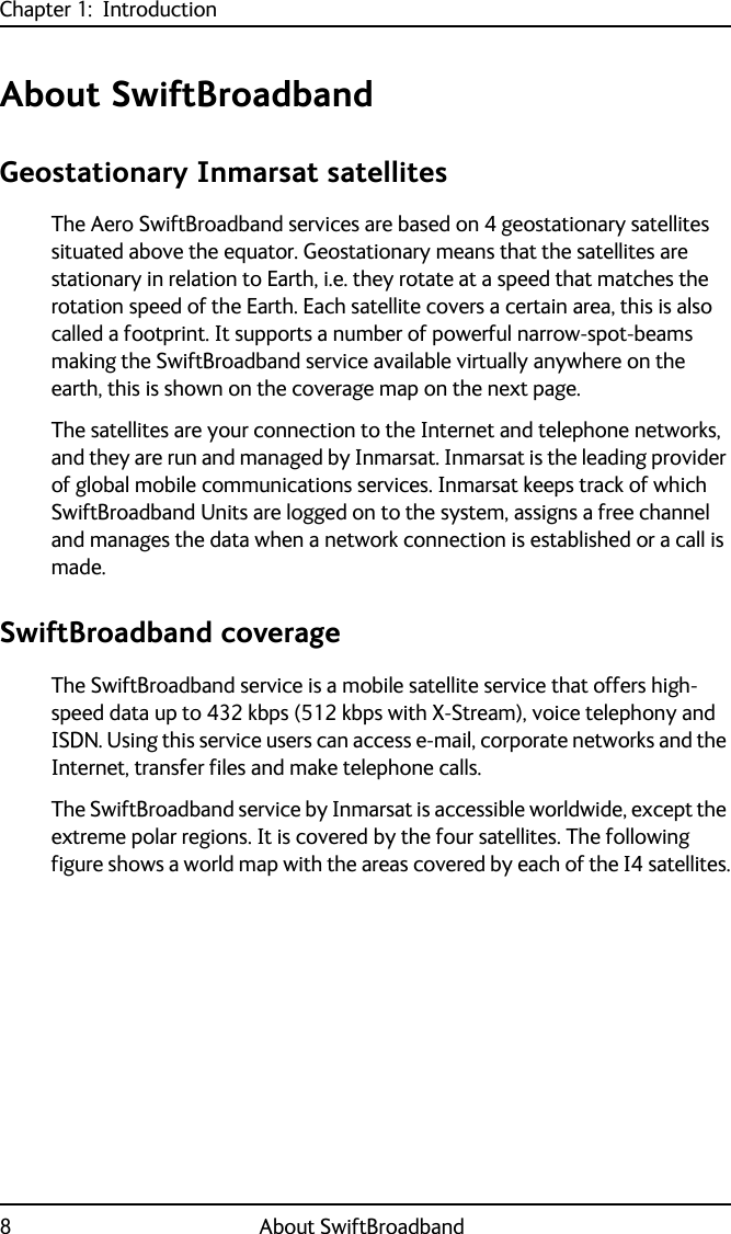 Chapter 1:  Introduction8 About SwiftBroadbandAbout SwiftBroadbandGeostationary Inmarsat satellitesThe Aero SwiftBroadband services are based on 4 geostationary satellites situated above the equator. Geostationary means that the satellites are stationary in relation to Earth, i.e. they rotate at a speed that matches the rotation speed of the Earth. Each satellite covers a certain area, this is also called a footprint. It supports a number of powerful narrow-spot-beams making the SwiftBroadband service available virtually anywhere on the earth, this is shown on the coverage map on the next page.The satellites are your connection to the Internet and telephone networks, and they are run and managed by Inmarsat. Inmarsat is the leading provider of global mobile communications services. Inmarsat keeps track of which SwiftBroadband Units are logged on to the system, assigns a free channel and manages the data when a network connection is established or a call is made.SwiftBroadband coverageThe SwiftBroadband service is a mobile satellite service that offers high-speed data up to 432 kbps (512 kbps with X-Stream), voice telephony and ISDN. Using this service users can access e-mail, corporate networks and the Internet, transfer files and make telephone calls. The SwiftBroadband service by Inmarsat is accessible worldwide, except the extreme polar regions. It is covered by the four satellites. The following figure shows a world map with the areas covered by each of the I4 satellites.
