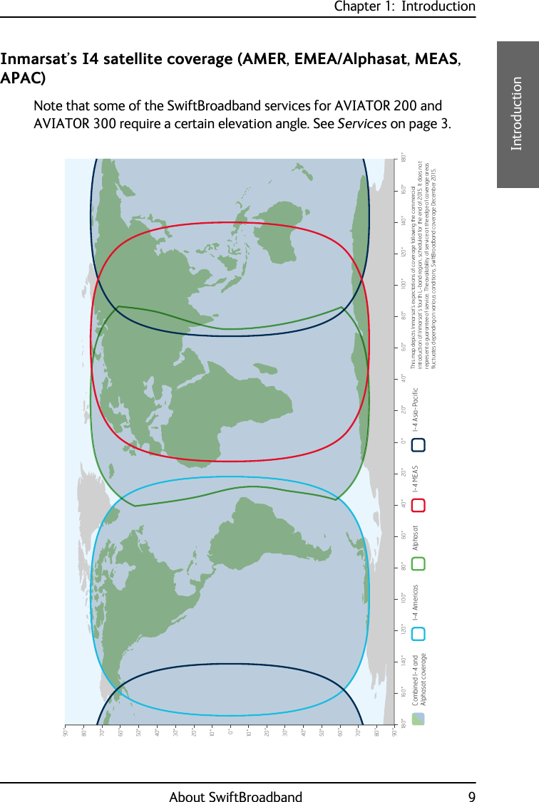 Chapter 1:  IntroductionAbout SwiftBroadband 91111IntroductionInmarsat’s I4 satellite coverage (AMER, EMEA/Alphasat, MEAS, APAC)Note that some of the SwiftBroadband services for AVIATOR 200 and AVIATOR 300 require a certain elevation angle. See Services on page 3.0°10°20°30°40°50°60°70°80°90°10°20°30°40°50°60°70°80°90°0°20°40°60°80°100°120°140°160°180° 20° 40° 60° 80° 100° 120° 140° 160° 180°Combined I-4 and Alphasat coverageI-4 Asia-PacificI-4 Americas Alphasat I-4 MEAS This map depicts Inmarsat’s expectations of coverage following the commercial introduction of Inmarsat’s fourth L-band region, scheduled for the end of 2015. It does not represent a guarantee of service. The availability of service at the edge of coverage areas pXFWXDWHVGHSHQGLQJRQYDULRXVFRQGLWLRQV6ZLIW%URDGEDQGFRYHUDJH&apos;HFHPEHU