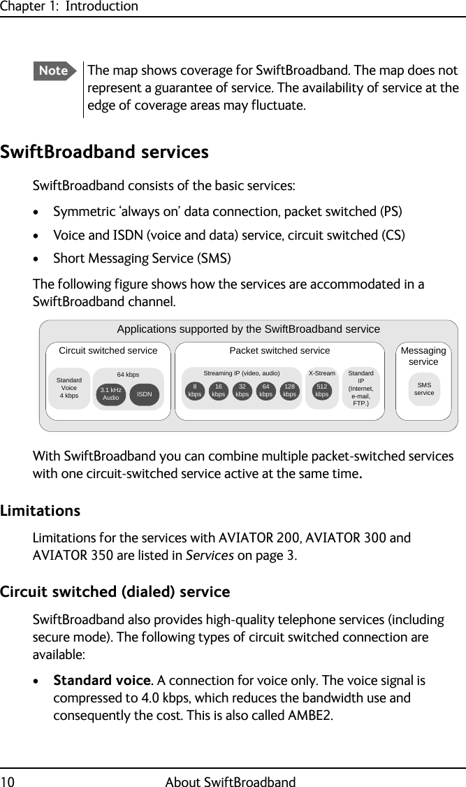 Chapter 1:  Introduction10 About SwiftBroadbandSwiftBroadband servicesSwiftBroadband consists of the basic services:• Symmetric ‘always on’ data connection, packet switched (PS)• Voice and ISDN (voice and data) service, circuit switched (CS)• Short Messaging Service (SMS)The following figure shows how the services are accommodated in a SwiftBroadband channel.With SwiftBroadband you can combine multiple packet-switched services with one circuit-switched service active at the same time.LimitationsLimitations for the services with AVIATOR 200, AVIATOR 300 and AVIATOR 350 are listed in Services on page 3.Circuit switched (dialed) serviceSwiftBroadband also provides high-quality telephone services (including secure mode). The following types of circuit switched connection are available:•Standard voice. A connection for voice only. The voice signal is compressed to 4.0 kbps, which reduces the bandwidth use and consequently the cost. This is also called AMBE2.NoteThe map shows coverage for SwiftBroadband. The map does not represent a guarantee of service. The availability of service at the edge of coverage areas may fluctuate.Applications supported by the SwiftBroadband serviceCircuit switched serviceStandard Voice 4 kbpsPacket switched service64 kbps 3.1 kHz Audio ISDNMessaging serviceSMS serviceStandard IP (Internet, e-mail, FTP.)Streaming IP (video, audio)128 kbps64 kbps32 kbps16 kbps8 kbpsX-Stream512 kbps