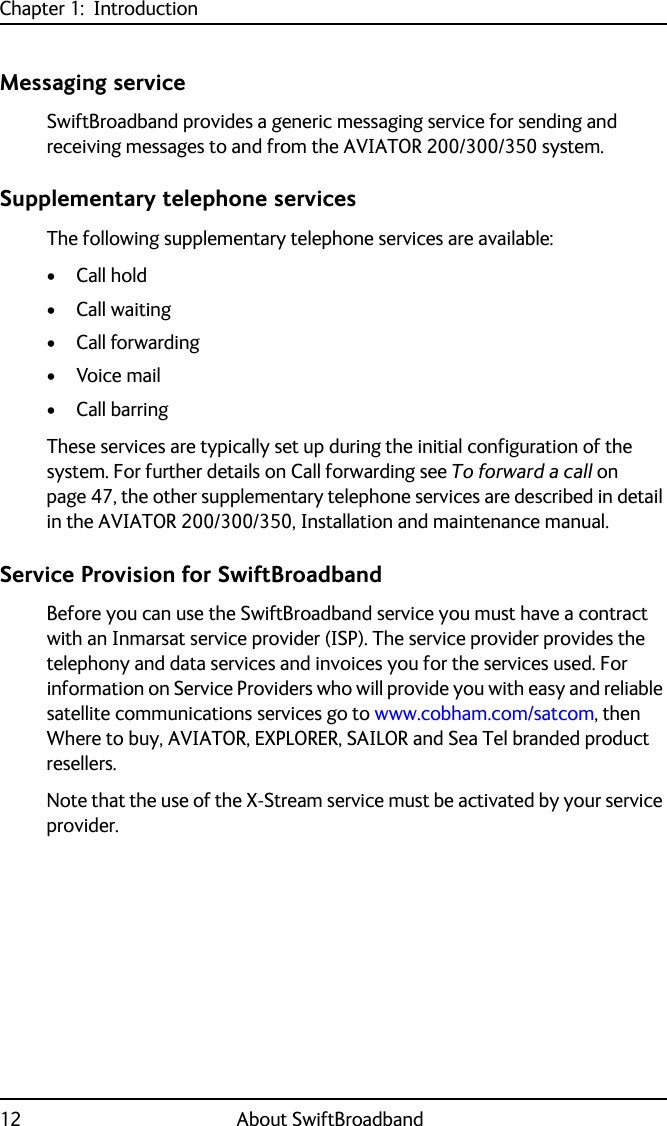 Chapter 1:  Introduction12 About SwiftBroadbandMessaging serviceSwiftBroadband provides a generic messaging service for sending and receiving messages to and from the AVIATOR 200/300/350 system.Supplementary telephone servicesThe following supplementary telephone services are available:• Call hold• Call waiting• Call forwarding•Voice mail• Call barringThese services are typically set up during the initial configuration of the system. For further details on Call forwarding see To forward a call on page 47, the other supplementary telephone services are described in detail in the AVIATOR 200/300/350, Installation and maintenance manual.Service Provision for SwiftBroadbandBefore you can use the SwiftBroadband service you must have a contract with an Inmarsat service provider (ISP). The service provider provides the telephony and data services and invoices you for the services used. For information on Service Providers who will provide you with easy and reliable satellite communications services go to www.cobham.com/satcom, then Where to buy, AVIATOR, EXPLORER, SAILOR and Sea Tel branded product resellers.Note that the use of the X-Stream service must be activated by your service provider.
