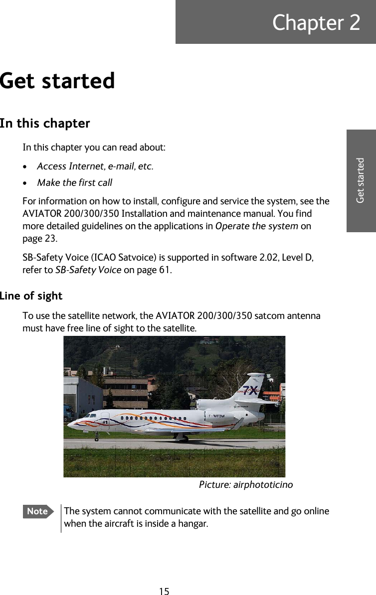 15Chapter 22222Get startedGet started 2In this chapterIn this chapter you can read about:•Access Internet, e-mail, etc.•Make the first callFor information on how to install, configure and service the system, see the AVIATOR 200/300/350 Installation and maintenance manual. You find more detailed guidelines on the applications in Operate the system on page 23.SB-Safety Voice (ICAO Satvoice) is supported in software 2.02, Level D, refer to SB-Safety Voice on page 61.Line of sightTo use the satellite network, the AVIATOR 200/300/350 satcom antenna must have free line of sight to the satellite.NoteThe system cannot communicate with the satellite and go online when the aircraft is inside a hangar.Picture: airphototicino