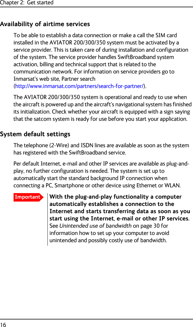 Chapter 2:  Get started16Availability of airtime servicesTo be able to establish a data connection or make a call the SIM card installed in the AVIATOR 200/300/350 system must be activated by a service provider. This is taken care of during installation and configuration of the system. The service provider handles SwiftBroadband system activation, billing and technical support that is related to the communication network. For information on service providers go to Inmarsat’s web site, Partner search (http://www.inmarsat.com/partners/search-for-partner/).The AVIATOR 200/300/350 system is operational and ready to use when the aircraft is powered up and the aircraft’s navigational system has finished its initialization. Check whether your aircraft is equipped with a sign saying that the satcom system is ready for use before you start your application. System default settingsThe telephone (2-Wire) and ISDN lines are available as soon as the system has registered with the SwiftBroadband service. Per default Internet, e-mail and other IP services are available as plug-and-play, no further configuration is needed. The system is set up to automatically start the standard background IP connection when connecting a PC, Smartphone or other device using Ethernet or WLAN.ImportantWith the plug-and-play functionality a computer automatically establishes a connection to the Internet and starts transferring data as soon as you start using the Internet, e-mail or other IP services. See Unintended use of bandwidth on page 30 for information how to set up your computer to avoid unintended and possibly costly use of bandwidth.