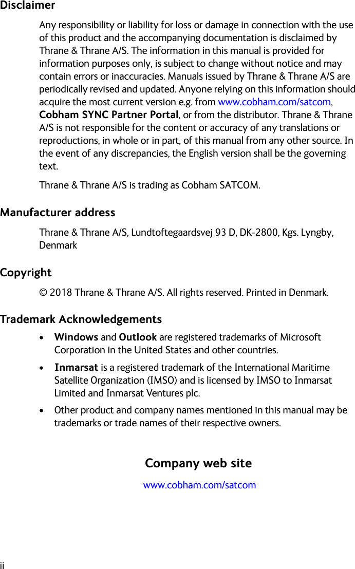 iiDisclaimerAny responsibility or liability for loss or damage in connection with the use of this product and the accompanying documentation is disclaimed by Thrane &amp; Thrane A/S. The information in this manual is provided for information purposes only, is subject to change without notice and may contain errors or inaccuracies. Manuals issued by Thrane &amp; Thrane A/S are periodically revised and updated. Anyone relying on this information should acquire the most current version e.g. from www.cobham.com/satcom, Cobham SYNC Partner Portal, or from the distributor. Thrane &amp; Thrane A/S is not responsible for the content or accuracy of any translations or reproductions, in whole or in part, of this manual from any other source. In the event of any discrepancies, the English version shall be the governing text.Thrane &amp; Thrane A/S is trading as Cobham SATCOM.Manufacturer addressThrane &amp; Thrane A/S, Lundtoftegaardsvej 93 D, DK-2800, Kgs. Lyngby, DenmarkCopyright© 2018 Thrane &amp; Thrane A/S. All rights reserved. Printed in Denmark.Trademark Acknowledgements•Windows and Outlook are registered trademarks of Microsoft Corporation in the United States and other countries.•Inmarsat is a registered trademark of the International Maritime Satellite Organization (IMSO) and is licensed by IMSO to Inmarsat Limited and Inmarsat Ventures plc. • Other product and company names mentioned in this manual may be trademarks or trade names of their respective owners.Company web site www.cobham.com/satcom