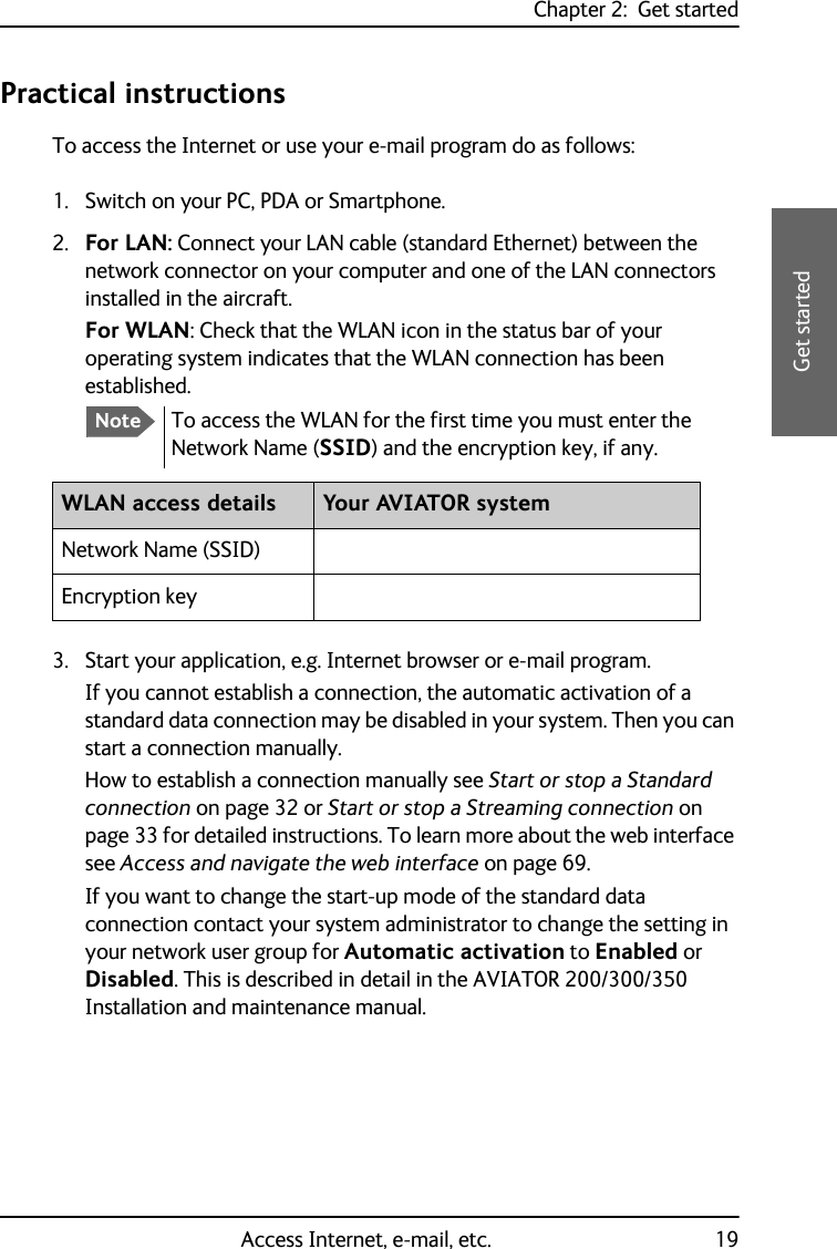 Chapter 2:  Get startedAccess Internet, e-mail, etc. 192222Get startedPractical instructionsTo access the Internet or use your e-mail program do as follows:1. Switch on your PC, PDA or Smartphone.2. For LAN: Connect your LAN cable (standard Ethernet) between the network connector on your computer and one of the LAN connectors installed in the aircraft. For WLAN: Check that the WLAN icon in the status bar of your operating system indicates that the WLAN connection has been established.3. Start your application, e.g. Internet browser or e-mail program. If you cannot establish a connection, the automatic activation of a standard data connection may be disabled in your system. Then you can start a connection manually. How to establish a connection manually see Start or stop a Standard connection on page 32 or Start or stop a Streaming connection on page 33 for detailed instructions. To learn more about the web interface see Access and navigate the web interface on page 69.If you want to change the start-up mode of the standard data connection contact your system administrator to change the setting in your network user group for Automatic activation to Enabled or Disabled. This is described in detail in the AVIATOR 200/300/350 Installation and maintenance manual.NoteTo access the WLAN for the first time you must enter the Network Name (SSID) and the encryption key, if any.WLAN access details Your AVIATOR systemNetwork Name (SSID)Encryption key